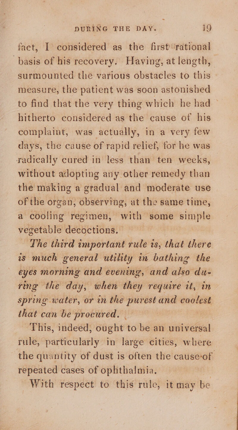 fact, I considered as the first rational basis of his recovery. Having, at length, surmounted the various obstacles to this measure, the patient was soon astonished to find that the very thing which he had ~ hitherto considered as the cause of his complaint, was actually, in a very few days, the cause of rapid relief, for he was radically cured in less than ten weeks, without adopting any other remedy than the making a gradual and moderate use of the organ, observing, at the same time, a cooling regimen, with some simple vegetable decoctions. | ) The third important rule 2 is; thaé there is much general utility in bathing the eyes morning and evening, and also du- ring the day, when they require tt, in spring water, or in the purest and coolest that can be procured, | , This, indeed, ought to be an universal rule, particularly in large cities, where the quantity of dust is often the cause-of. repeated cases of ophthalmia. 3 With respect to this rule, it may be