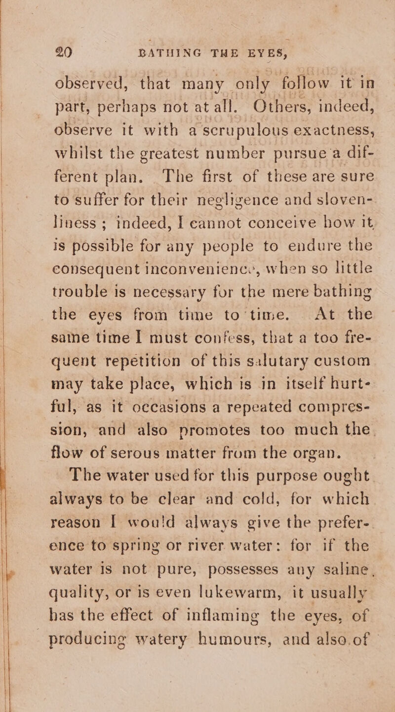 observed, that many only follow it in part, perhaps not at all. Others, indeed, observe it with a scrupulous exactness, whilst the greatest number pursue a dif- ferent plan. The first of these are sure to suffer for their negligence and sloven- liness ; indeed, I cannot conceive how it is possible for any people to endure the consequent inconvenienc., when so little trouble is necessary for the mere bathing the eyes from time to'time. At the saine time I must confess, that a too fre- quent repetition of this salutary custom may take place, which is in itself hurt- ful, as it occasions a repeated compres- sion, and also promotes too much the. flow of serous matter from the organ. The water used for this purpose ought. always to be clear and cold, for which reason I wou!d always give the prefer- ence to spring or river water: for if the water is not pure, possesses any saline, quality, or is even lukewarm, it usually has the effect of inflaming the eyes, of producing watery humours, and also.of