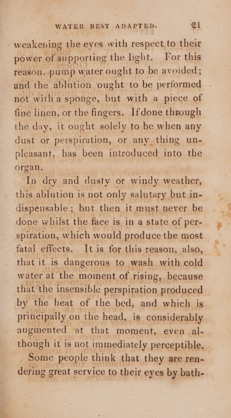 -weakening the eyes with respeck, to their power of supporting the light. For this reason, pump water ought to be avoided; and the ablution ought to be performed not witha sponge, but with a piece of fine linen, or the fingers. Ifdone through dust or perspiration, or any thing un- pleasant, has been introduced into the organ. — | In dry and dusty or - windy hd this ablution is not only salutary but in- dispensable ; but then it ‘must never be done whilst the face is, in a state of per- spiration, which would produce the most fatal effects. Iti is for this reason, also, that it. is dangerous to wash with cold water at the moment of rising, because that ‘the insensible perspiration produced by ‘the heat of the bed, and which is augmented at that moment, even al- Some people think that they are ren-