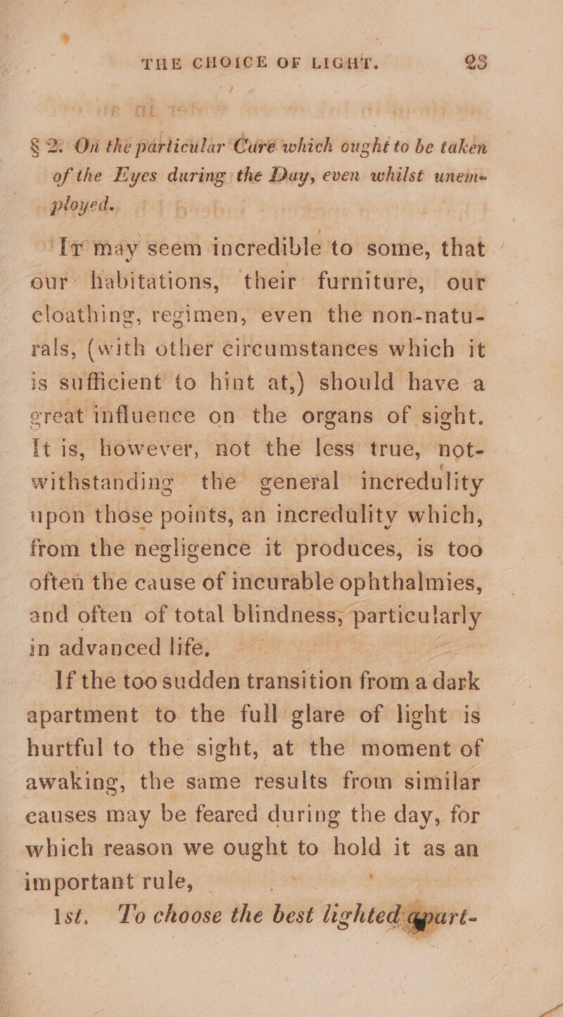 ; § 2. On the particular Cure which ought to be taken of the Eyes during the Day, even whilst unem-= . ployed. | ‘Ir may seem incredible to some, that our habitations, their furniture, our eloathing, regimen, even the non-natu- rals, (with other circumstances which it is sufficient to hint at,) should have a creat influence on the organs of sight. It is, however, not the less true, not- withstanding the general incredulity upon those points, an incredulity which, from the negligence it produces, is too often the cause of incurable ophthalmies, and often of total blindness, particularly in advanced life, : If the too sudden transition from a dark apartment to the full glare of light is hurtful to the sight, at the moment of awaking, the same results from similar causes may be feared during the day, for which reason we ought to hold it as an important rule, ; ist. To choose the best lighted qpart- _ oa