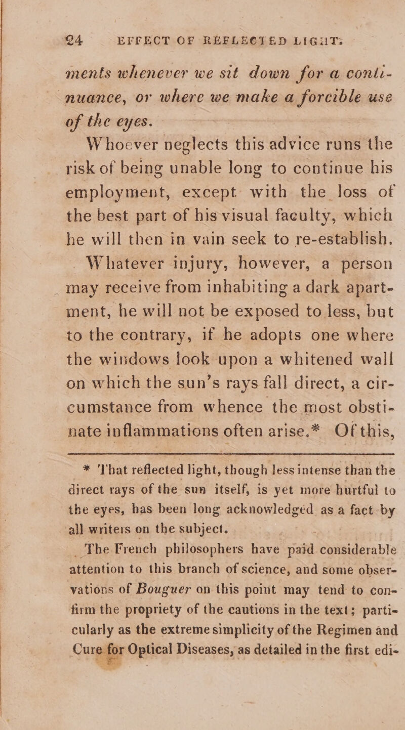@4 EFFECT OF REFLECTED LIGUT: ments whenever we sit down for a conti- nuance, or where we make a forcible use of the eyes. Whoever neglects this advice runs the risk of being unable long to continue his employment, except with the loss of the best part of his visual faculty, which he will then in vain seek to re-establish. - Whatever injury, however, a person may receive from inhabiting a dark apart- ment, he will not be exposed to less, but to the contrary, if he adopts one where the windows look upon a whitened wall on which the sun’s rays fall direct, a cir- cumstance from whence the most obsti- nate inflammations often arise.* Of this, * 'I'hat reflected light, though Jess intense than the direct rays of the sun itself, is yet more hurtful to the eyes, has been long acknowledged as a fact by all writers on the subject. ‘The French philosophers have viata considerable aHention to this branch of science, and some obser- vations of Bouguer on this point may tend to con- firm the propriety of the cautions in the text; parti- cularly as the extreme simplicity of the Regimen and Curgay Optical Diseases, as detailed in the first edi-