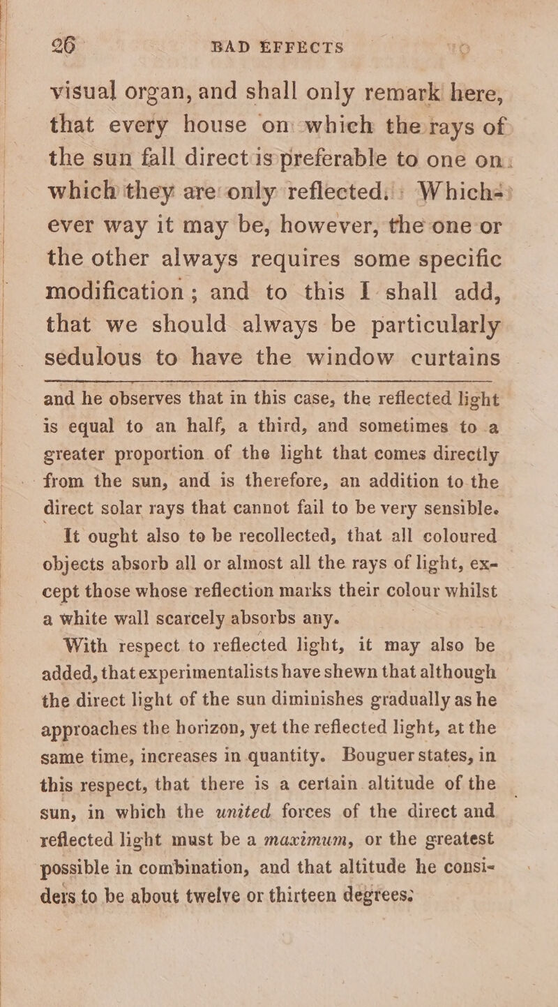26° BAD EFFECTS visual organ, and shall only remark here, that every house om which the rays of the sun fall direct is preferable to one on: which they are only reflected: » Which-) ever way it may be, however, the one or the other always requires some specific modification ; and to this I shall add, that we should always be particularly sedulous to have the window curtains and he observes that in this case, the reflected light is equal to an half, a third, and sometimes to a greater proportion of the light that comes directly direct solar rays that cannot fail to be very sensible. lt ought also to be recollected, that all coloured objects absorb all or almost all the rays of light, ex- cept those whose reflection marks their colour whilst a white wall scarcely absorbs any. : With respect to reflected light, it may also be added, that experimentalists have shewn that although the direct light of the sun diminishes gradually as he approaches the horizon, yet the reflected light, at the same time, increases in quantity. Bouguer states, in this respect, that there is a certain altitude of the sun, in which the wnited forces of the direct and reflected light must be a maxzmum, or the greatest possible in combination, and that altitude he consi-< ders to be about twelve or thirteen degrees.