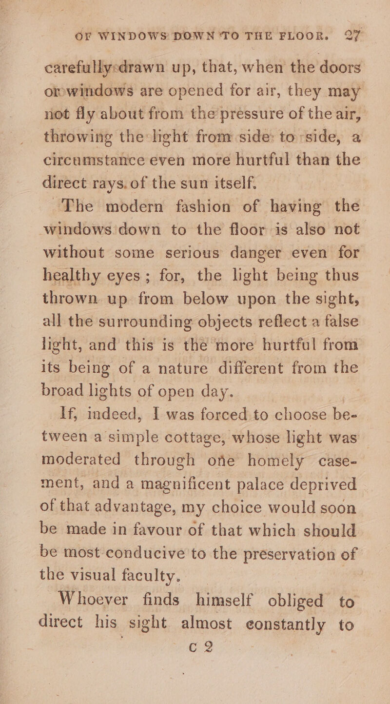 carefullyedrawn up, that, when the doors omwindows are opened for air, they may riot fly about from the pressure of the air, throwing the hight from side: to side, a circumstance even more hurtful than the direct rays. of the sun itself. ~The modern fashion of having the windows down to the floor is also not without some serious danger even for healthy eyes; for, the light being thus thrown up from below upon the sight, all the surrounding objects reflect a false light, and this is the more hurtful from its being of a nature different from the broad lights of « open day. If; indeed, I was forced to choose be- tween a simple cottage, whose light was moderated through one homely case- ment, and a magnificent palace deprived of that advantage, my choice would soon be made in favour of that which should be most conducive to the iat sss of the visual faculty. _ Whoever finds himself obliged to direct his sight almost eonstantly to C2