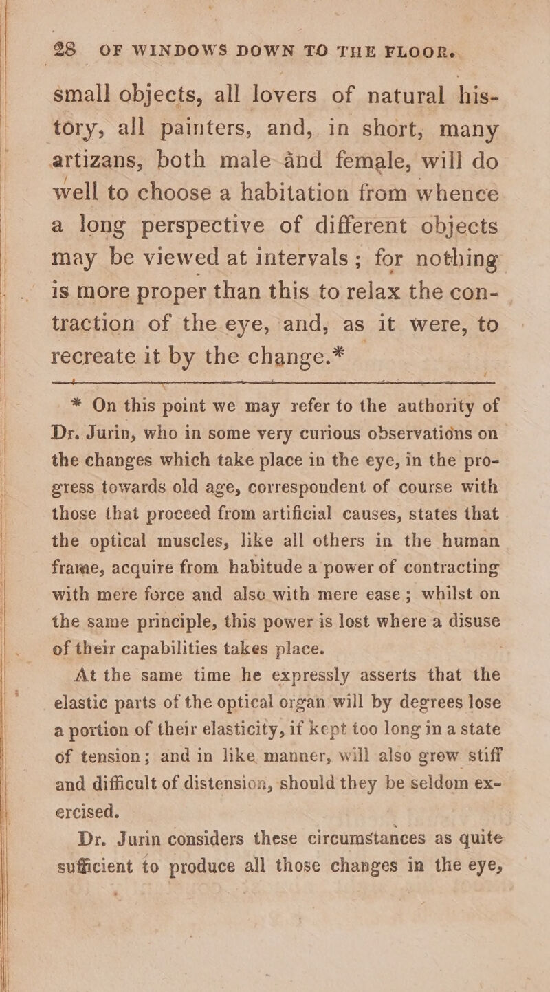 small objects, all lovers of natural his- tory, all painters, and, in short, many well to choose a habitation from whence a long perspective of different objects may be viewed at intervals ; for nothing is more proper than this to relax the con- traction of the eye, and, as it were, to recreate it by the change.* _ 5 * On this point we may refer to the authority of Dr. Jurin, who in some very curious observations on the changes which take place in the eye, in the pro- gress towards old age, correspondent of course with those that proceed from artificial causes, states that the optical muscles, like all others in the human frame, acquire from habitude a power of contracting with mere force and alse with mere ease; whilst on the same principle, this power is lost where a disuse of their capabilities takes place. At the same time he expressly asserts that the elastic parts of the optical organ will by degrees lose a portion of their elasticity, if kept too long ina state of tension; and in like manner, will also grew stiff and difficult of distension, should they be seldom ex- ercised. Dr. Jurin considers these circumstances as quite sufficient to produce all those changes in the eye,