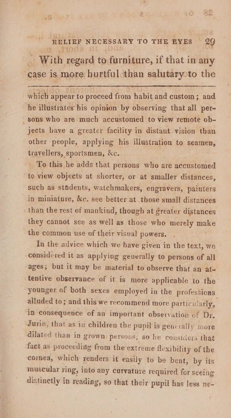 Pa oe he With regard to furniture, if that in any : case is. more hurtful than salutaryoto the which appear to proceed from habit and custom; and he illustrates his opinion by observing that all per- _sons who are much accustomed to view remote ob- jects have a greater facility in distant vision than other people, applying his illustration to dk teayellers,, sportsmen, &amp;c. ' To this he adds that persons who are accustomed to view objects at shorter, or at smaller distances, such as stadents, watchmakers, engravers, painters” in miniature, &amp;c. see better at those smail distances than the rest of mankind, though at greater distances they cannot see as well as those who merely make the common use of their visual powers. In the advice which we have given in the text, we ” considered it as applying generally to persons of all ages; but it may be material to observe that an at- tentive observance of it is more applicable to the’ younger of both sexes employed in the profesdions alluded to; and this we recommend more particu: arly, im consequence of an important observation oF Dr. “JSurio, that as in children the pupil is generally more dilated than in grown, persons, so he considers that fact as proceeding from the extreme fle exibility of the cornea, which renders it easily to be bent, by its muscular ring, into any curvature required for seeing distinetly in reading, so that their pupil has less ne- /
