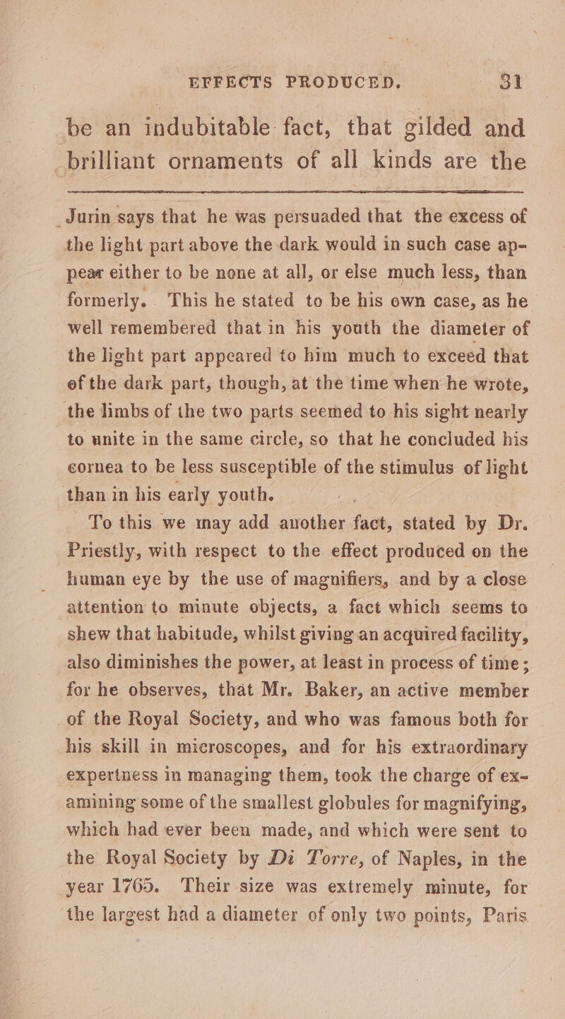 be an indubitable fact, that gilded and _brilliant ornaments of all kinds are the _Jurin says that he was persuaded that the excess of the light part above the dark would in such case ap- pear either to be none at all, or else much less, than formerly. This he stated to be his own case, as he well remembered that in his youth the diameter of the light part appeared to him much to exceed that ef the dark part, though, at the time when he wrote, the limbs of the two parts seemed to his sight nearly to unite in the same circle, so that he concluded bis cornea to be less susceptible of the stimulus of light ‘than in his early youth. | To this we may add saroiher fact, stated by Dr. Priestly, with respect to the effect produced on the human eye by the use of magnifiers, and by a close attention to minute objects, a fact which seems to shew that habitude, whilst giving an acquired facility, also diminishes the power, at least in process of time ; for he observes, that Mr. Baker, an active pie of the Royal Society, and who was famous both for his skill in microscopes, and for his extraordinary experiness in managing them, took the charge of ex- amining some of the smallest globules for magnifying, which had ever been made, and which were sent to the Royal Society by Di Torre, of Naples, in the year 1765. Their size was extremely minute, for the largest had a diameter of only two points, Paris