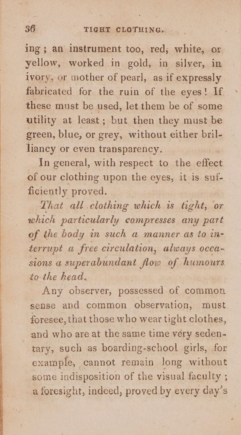 ing ; an instrument too, red; white, or yellow, worked in gold, in silver, in ivory, or mother of pearl, as if expressly fabricated for the ruin of the eyes! If these must be used, let them be of some utility at least; but then they must be green, blue, or grey, without either bril- liancy or even transparency. i in general, with respect to the effect of our clothing upon the eyes, it is cui ficiently proved. That all.clothing which is tight, or which particularly compresses any part of the body in such a manner as to in- derrupt Sir ee circulation, always occa- sions a superabundant flow of humours to the head. 3 Any observer, possessed of common sense and common observation, must foresee, that those who wear tight clothes, and who are at the same time véry seden- tary, such as boarding-school girls, for example, cannot remain long without some indisposition of the visual faculty ; a foresight, indeed, proved by every day’s