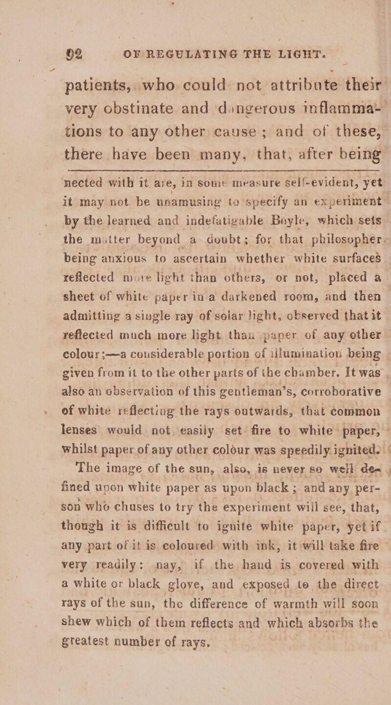 patients, who could not attribute their very obstinate and dangerous inflamma tions to any other cause ; and of these, there have been many, that, after being nected with it. are, in some measure sell!- evident, yet it may not be nnamusing to specify an experiment by the learned and indefatigable Boyle, which sets the matter beyond a doubt; for that philosopher. being anxious to ascertain whether white surfaces reflected more light than others, or not, placed a_ sheet of white paper in a darkened room, and then — admitting a siugle ray of soiar light, observed that it reflected much more light than paper of any other colour ;—a cousiderable portion of illumination being given from it to the other parts of the chamber. It was , also an observation of this gentleman’s, corroborative . of white reflecting the rays outwards, that common lenses would not. easily set. fire to white paper, — whilst paper of any other colour was speedily ignited. The image of the sun, also, is never so well dex , fined upon white paper as upon black ; and any per- son who chuses to try the experiment will see, that, though it is difficult to ignite white paper, yet if any part of it is. coloured with ink, it will take fire — very readily: may, if the hand is covered with a white or black glove, and exposed to the direct rays of the sun, the difference of warmth will soon shew which of them reflects and wien absorbs the gteatest number of rays.