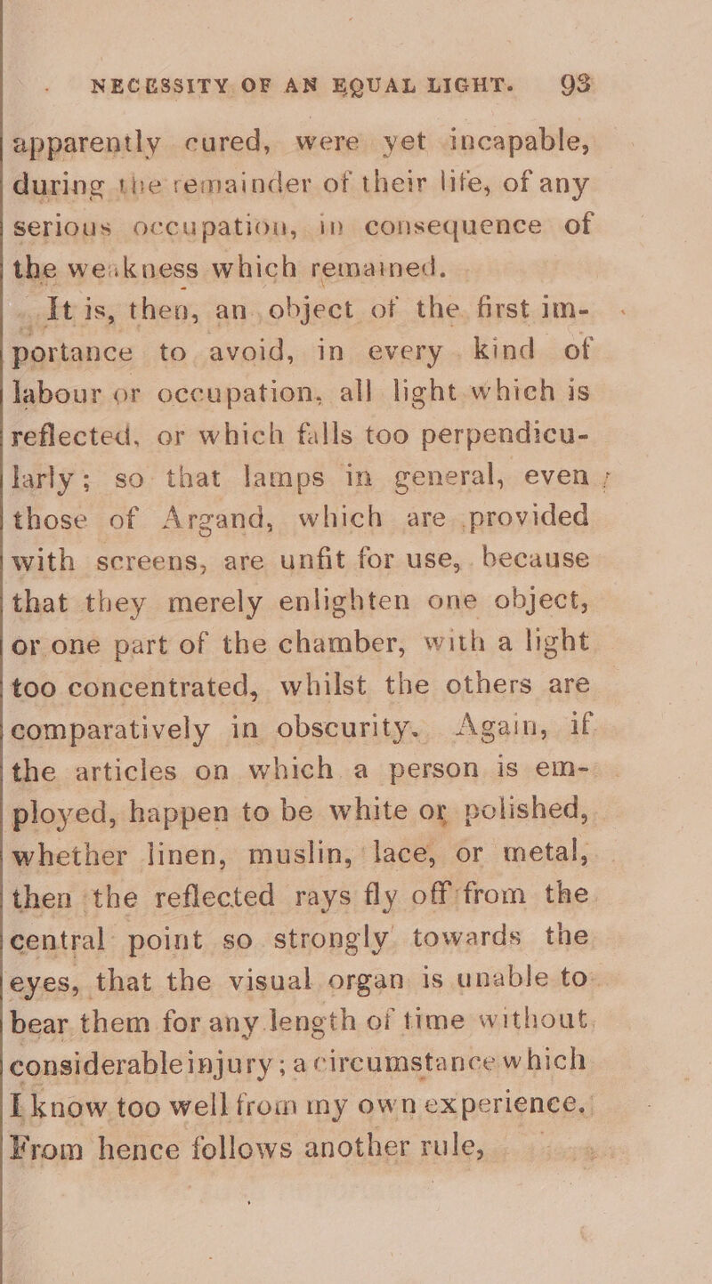 apparently cured, were yet incapable, during 1be remainder of their life, of any serious occupation, im consequence of the weakness which remained. _Itis, then, an. obiger of the. first im- portance to avoid, in every. kind of labour or occupation, all light which is reflected, or which falls too perpendicu- those of Argand, which are provided with screens, are unfit for use, because that they merely enlighten one object, or one part of the chamber, with a light too concentrated, whilst the others are comparatively in obscurity. Again, if ployed, happen to be white or polished, whether linen, muslin, lace, or metal, then the reflected rays fly off from the central point so strongly towards the considerable injury ; a circumstance which From hence follows another rule, “t