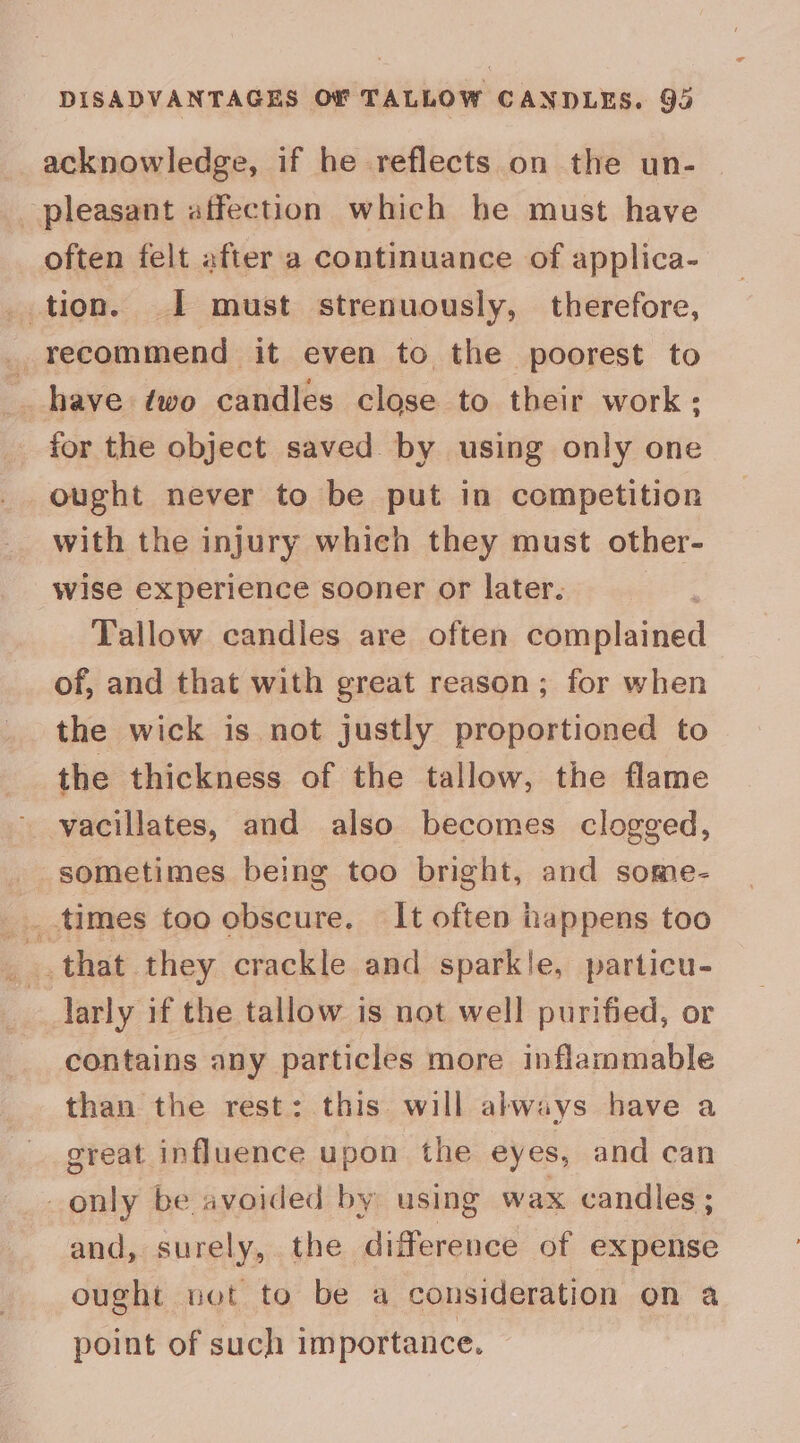DISADVANTAGES OF TALLOW CANDLES. 93 acknowledge, if he reflects on the un- pleasant affection which he must have often felt after a continuance of applica- _ tion. I must strenuously, therefore, _ recommend it even to the poorest to _ have two candles close to their work; for the object saved by using only one ought never to be put in competition with the injury which they must other- wise experience sooner or later. | Tallow candles are often complained of, and that with great reason; for when the wick is not justly proportioned to the thickness of the tallow, the flame vacillates, and also becomes clogged, sometimes being too bright, and some- that they crackle and sparkle, particu- larly if the tallow is not well purified, or contains any particles more inflammable than the rest: this will ahways have a great influence upon the eyes, and can _only be avoided by using wax candles ; and, surely, the difference of expense ought net to be a consideration on a point of such importance.