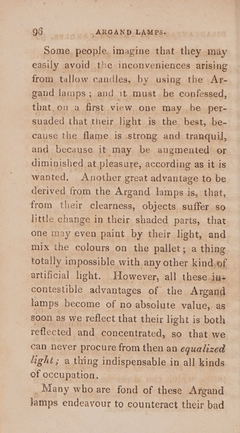Aa people. imagine that they may easily avoid the inconveniences arising from tallow candles, by using the Ar- gand lainps ; and it must be confessed, that.on a first view one may be per- suaded that their light is the best, be- cause the flame is Strong and. tranquil, -and because it may be augmented or diminished at pleasure, according as it is wanted. Another great advantage to be derived from the Argand lamps is, that, from their clearness, objects suffer so little change in their shaded parts, that one may even paint by their light, and mix the colours on the pallet; a thing totally impossible with any other kind,of artificial light. However, all these. ins ‘contestible advantages of the Argand lamps become of no absolute value,, as soon as we reflect that their light is both reflected and concentrated, so that we can never procure from then an equalized ight ; a thing indispensable in all kinds of occupation. _Many who are fond of these Argand lamps endeavour to counteract their bad