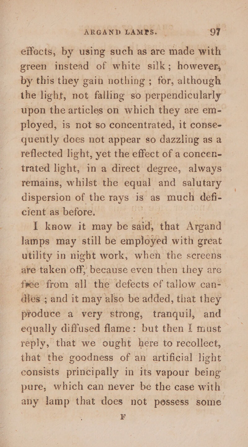 ARGAND LAMPS. QF effects, by using such as are made with green instead of white silk; however, by this they gain nothing ; for, although the light, not falling so perpendicularly upon the articles on which they are em- ployed, is not so concentrated, it conse- quently does not appear so dazzling as a reflected light, yet the effect of a concen- trated light, in a direct degree, always remains, whilst the equal and salutary dispersion of the rays is as much defi- cient as before. he as | I know it may be said, that Argand lamps may still be employed with great utility in night work, when the screens are taken off, because even then they are free from all the defects of tallow can- dies ; and it may also be added, that they produce a very strong, tranquil, and equally diffused flame: but then I must reply, that we ought here to recollect, that the goodness of am artificial light consists principally in its vapour being pure, which can never be the case with any lamp that does not possess some E