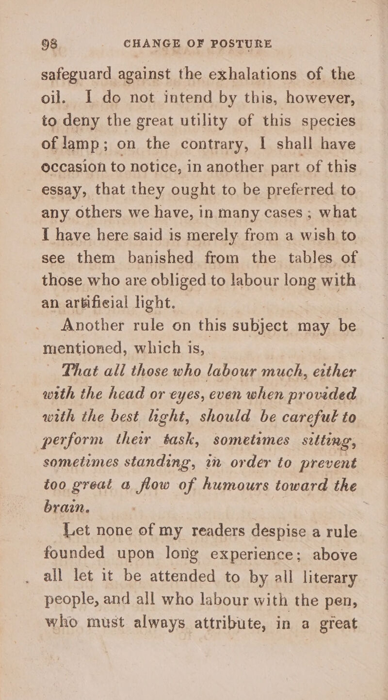 safeguard against the exhalations of the oil. I do not intend by this, however, to deny the great utility of this species of lamp; on the contrary, I shall have occasion to notice, in another part of this - essay, that they ought to be preferred to any others we have, in many cases ; what I have here said is merely from a wish to see them banished from the tables of those who are obliged to labour long with an artificial light. | Another rule on this subject may be mentioned, which is, — That all those who labour much, etther with the head or eyes, even when provided with the best light, should be careful to perform ther task, sometimes sitting, sometimes standing, in order to prevent too great a flow of humours toward the brain. Let none of my readers despise a rule founded upon long experience; above all let it be attended to by all literary people, and all who labour with the pen, who must always attribute, in a great