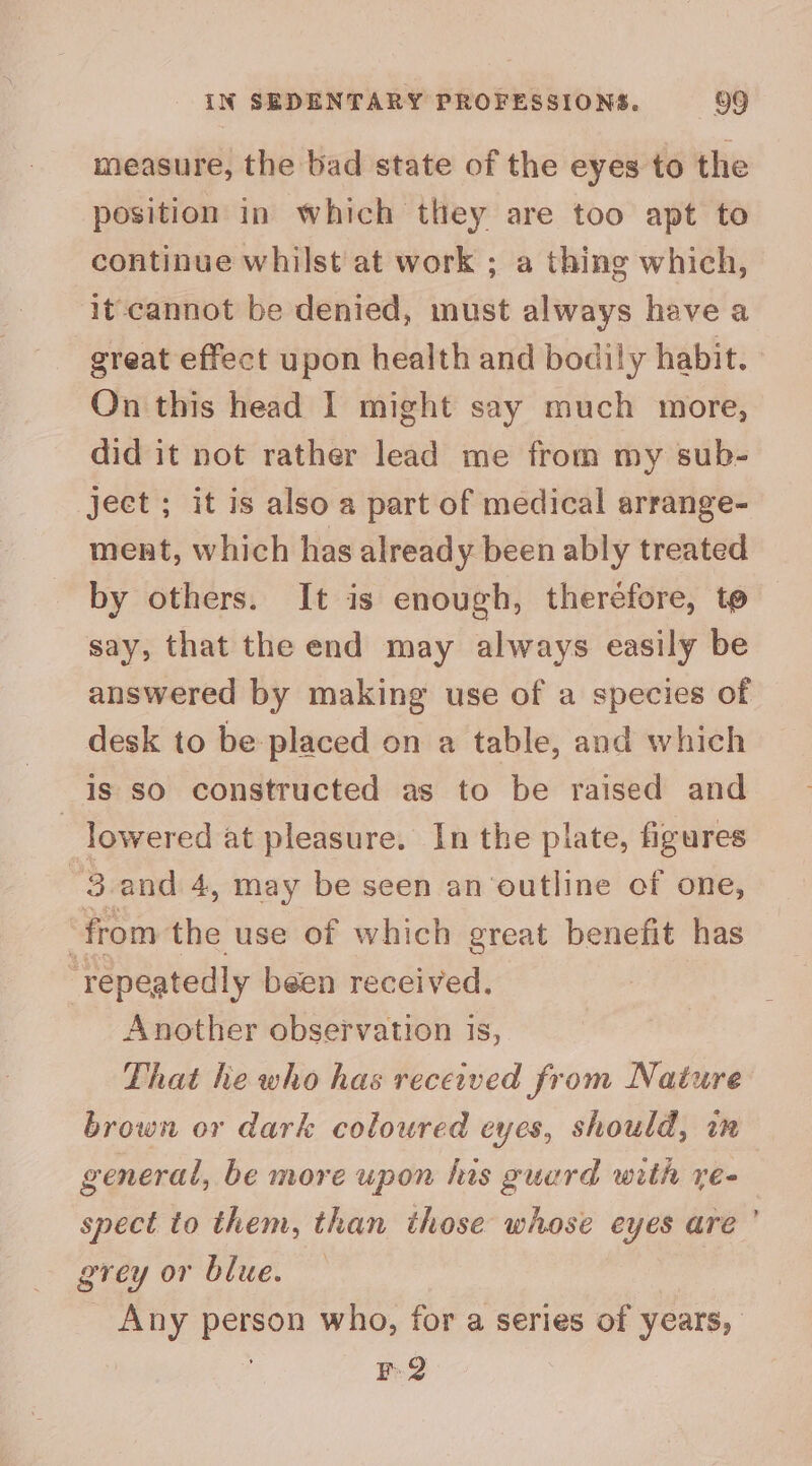 measure, the bad state of the eyes to the position in which they are too apt to continue whilst at work ; a thing which, it- cannot be denied, must always have a great effect upon health and bodily habit. On this head 1 might say much more, did it not rather lead me from my sub- ject ; it is also a part of medical arrange- ment, which has alread y been ably treated by others. It is enough, theréfore, to say, that the end may always easily be answered by making use of a species of desk to be placed on a table, and which is so constructed as to be raised and | lowered at pleasure. In the plate, figures '3.and 4, may be seen an ‘outline of one, ‘from the use of which great benefit has repeatedly been received. Another observation 1s, That he who has received from Nature brown or dark coloured cyes, should, in general, be more upon hus guurd with re- spect to them, than those whose eyes are ’ grey or blue. Any person who, for a series of years, B.2