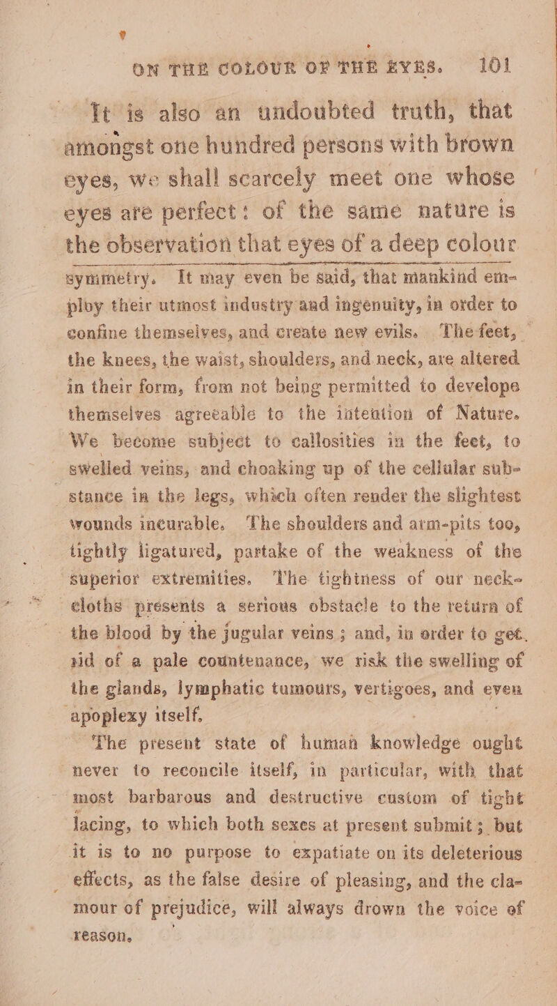 ? ON THE COLOUR OF THE kYRS. 101 Tt is also an undoubted truth, that amongst one hundred persons with brown eyes, we shall scarcely meet one whose eyes are perfect: of the same nature is the observation that eyes of a deep colour symmetry. It may even be said, that mankind em- ploy their utmost industry and ingenuity, in order to confine themselves, and create new evils. Thefeet, — the knees, the waist, shoulders, and neck, axe altered in their form, from not being permitted to develope themselves agreeable to the intention of Nature. We become subject to callosities in the feet, to swelled veins, and choaking up of the cellular sub- stance im the legs, whach often render the slightest wounds incurable. The shoulders and arm-pits too, tightly ligatured, partake of the weakness of the “Superior extremities. The tightness of our neck- ¢loths presents a serious obstacle to the return of the blood by the jugular veins ; and, in order to get. rid of a pale countenance, we risk the swelling of the glands, lymphatic tumours, vertigoes, and even Speweny itself, The present state of human knowledge ought never to reconcile itself, in particular, with that most barbarous and destructive custom of tight lacing, to which both sexes at present submit; but it is to no purpose to expatiate on its deleterious , effects, as the false desire of pleasing, and the cla- mour of prejudice, will always drown the voice ef reason,