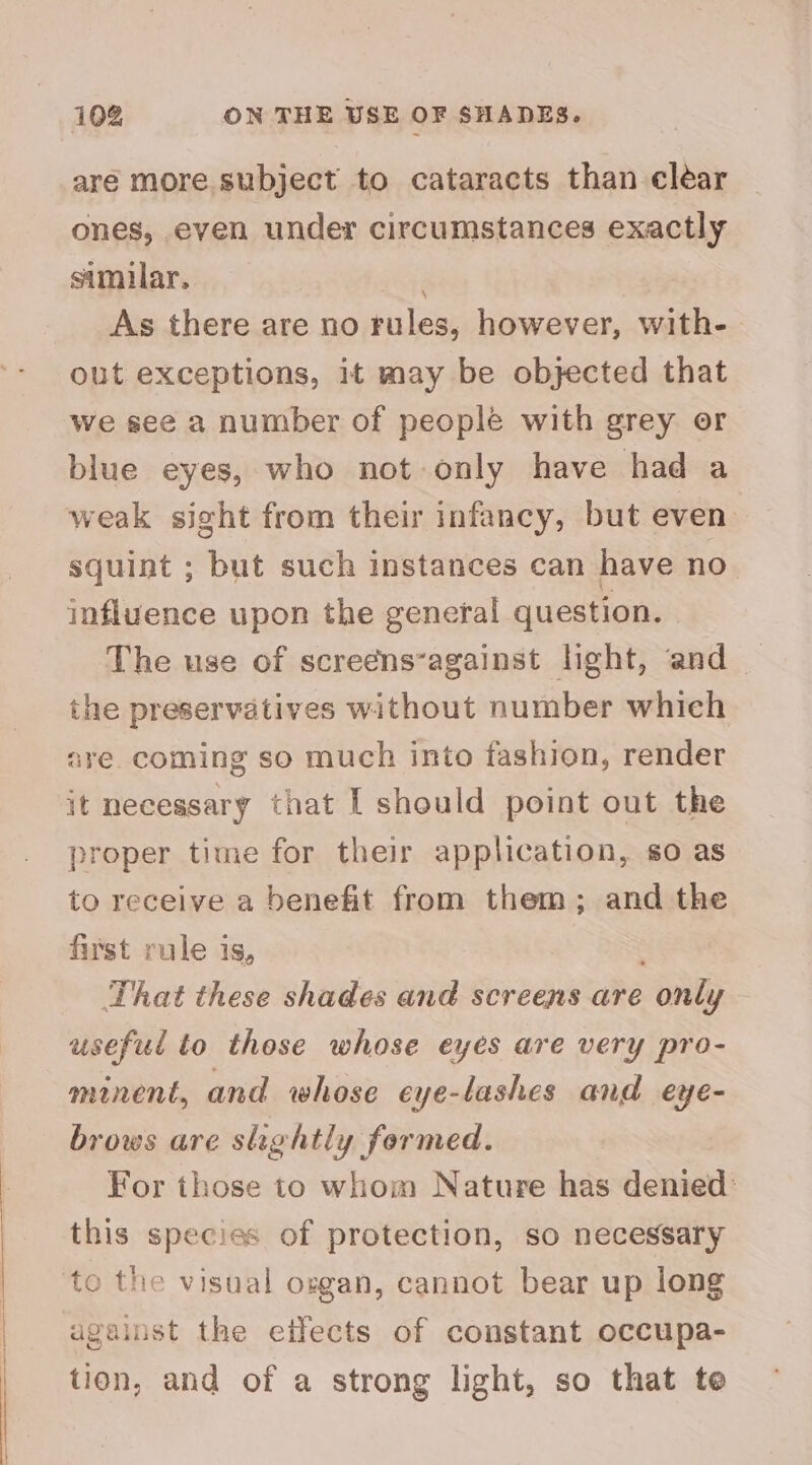 aré more subject to cataracts than clear ones, even under circumstances exactly similar, As there are no rules, however, with- out exceptions, it may be objected that we see a number of people with grey or blue eyes, who not only have had a weak sight from their infancy, but even squint ; but such instances can have no_ influence upon the general question. The use of screens‘against light, and _ the preservatives without number which are. coming so much into fashion, render it necessary that I should point out the proper time for their application, so as to receive a benefit from them; and the first rule is, That these shades and screens are only useful to those whose eyes are very pro- minent, and whose eye-lashes and eye- brows are shehtly formed. For those to whom Nature has denied: this species of protection, so necessary o the visual ozgan, cannot bear up long against the etfects of constant occupa- tion, and of a strong light, so that te