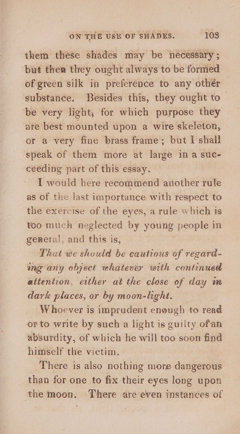 them these shades may be necessary ; but then they ought always to be formed of green silk in preference to any othér substance. Besides this, they ought to ~ be very light; for which purpose they are best mounted upon a wire skeleton, | or a very fine brass frame; but I shall _ speak of them more at large ina suc- ceeding part of this essay. I would here recommend another rule as of the last importance with respect to the exercise of the eyes, a rule which is too much neglected by young people in general, and this is, That we should be cautious of regard- ing any object whatever with continued. attention, etther at the clese of day an dark places, or by moon-hght. Whoever is imprudent enough to read or to write by such a light is guilty ofan absurdity, of which he will too soon find himself the victim. | There is also nothing more dangerous _ than for one to fix their eyes long upon the moon. There are even instances of