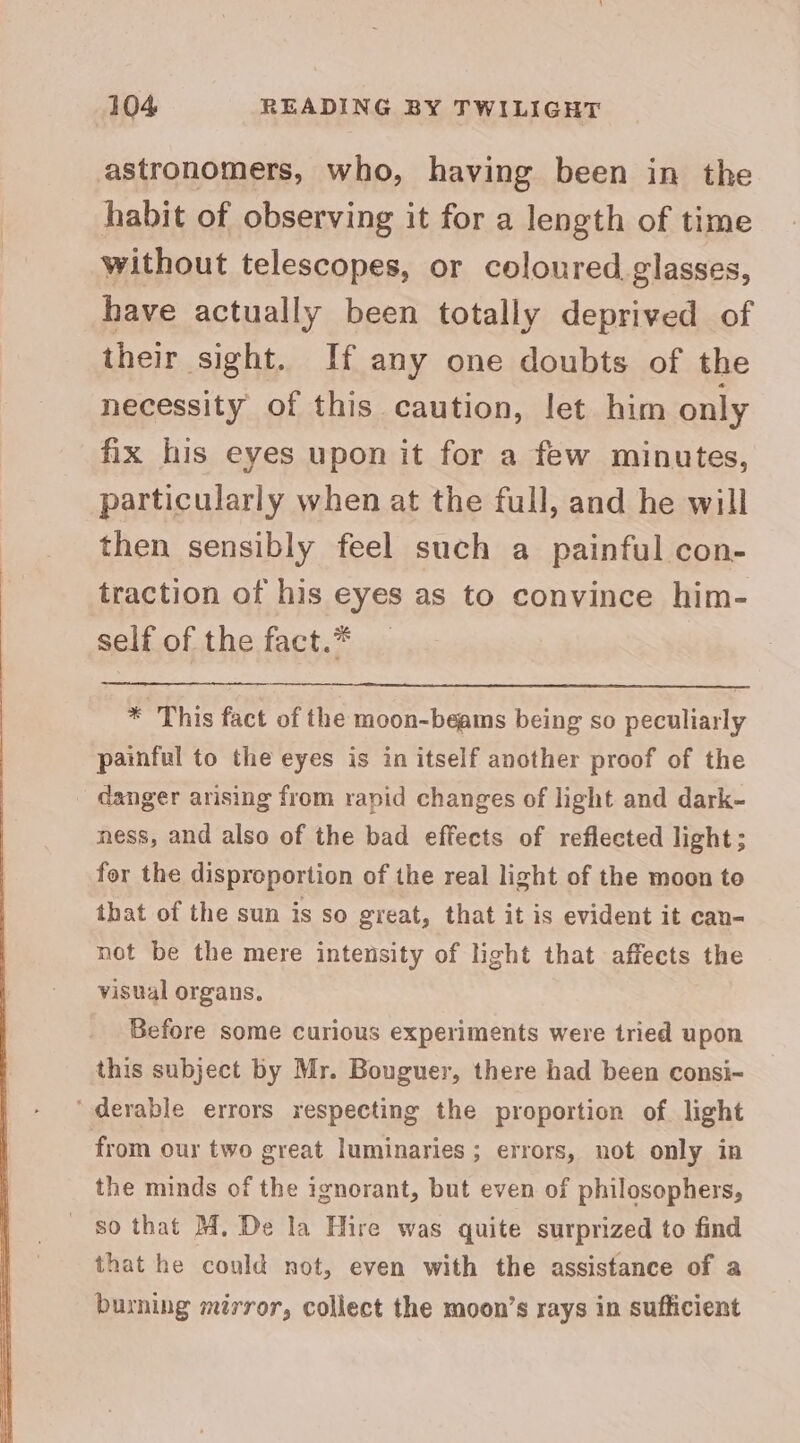 astronomers, who, having been in the habit of observing it for a length of time without telescopes, or coloured, glasses, have actually been totally deprived of their sight. If any one doubts of the necessity of this caution, let him only fix his eyes upon it for a few minutes, particularly when at the full, and he will then sensibly feel such a painful con- traction of his eyes as to convince him- self of the fact.* * This fact of the moon-beams being so peculiarly painful to the eyes is in itself another proof of the danger arising from rapid changes of light and dark- ness, and also of the bad effects of reflected light; for the disproportion of the real light of the moon to that of the sun is so great, that it is evident it can- not be the mere intensity of light that affects the visual organs. Before some curious experiments were tried upon this subject by Mr. Bouguer, there had been consi- ‘derable errors respecting the proportion of light from oux two great luminaries; errors, not only in the minds of the ignorant, but even of philosophers, so that M. De la Hire was quite surprized to find that he could not, even with the assistance of a burning mirror, collect the moon’s rays in sufficient
