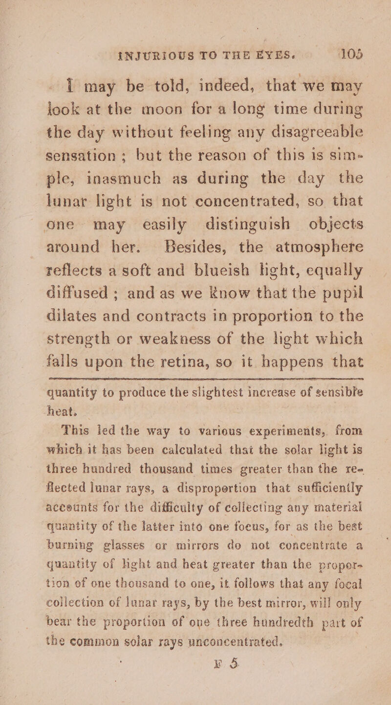 INJURIOUS TO THE EYES. 108 1 may be told, indeed, that we may jook at the moon for a long time during the day without feeling any disagreeable sensation; but the reason of this 1s sim- ple, inasmuch as during the day the lunar light is not concentrated, so that one may easily distinguish objects around her. Besides, the atmosphere reflects a soft and blueish hght, equally diffused ; and as we Know that the pupil dilates and contracts in proportion to the strength or weakness of the light which falls upon the retina, so it happens that quantity to produce the slightest increase of sensible heat. | This led the way to various experiments, from which it has been calculated that the solar light is three hundred thousand times greater than the ree flected lunar rays, a dispropertion that sufficiently accetnts for the difficuity of collecting any material quantity of the latter into one foeus, for as the best burning glasses or mirrors do not concentrate a quantity of hght and heat greater than the propor- tion of one thousand to one, it follows that any focal collection of lunar rays, by the best mirror, will only bear the proportion of one three hundredth part of the common solar rays unconcentrated. WS.