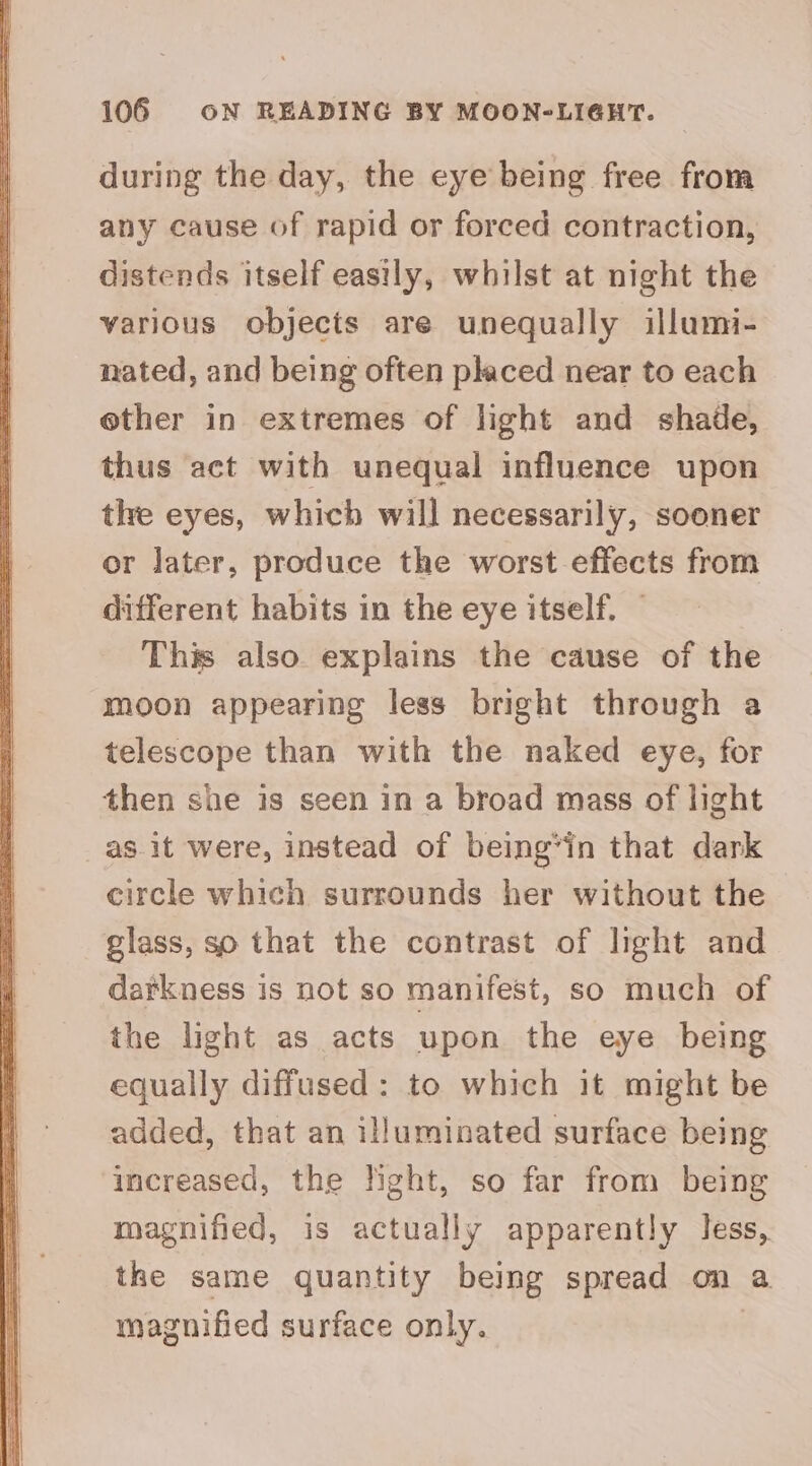 during the day, the eye being free from any cause of rapid or forced contraction, distends itself easily, whilst at night the various objects are unequally illumi- nated, and being often placed near to each ether in extremes of light and shade, thus act with unequal influence upon tlre eyes, which will necessarily, sooner or later, produce the worst effects from different habits in the eye itself. | This also explains the cause of the moon appearing less bright through a telescope than with the naked eye, for then she is seen in a broad mass of light as. it were, instead of being*in that dark circle which surrounds her without the glass, so that the contrast of light and darkness is not so manifest, so much of the light as acts upon the eye being equally diffused: to which it might be added, that an illuminated surface being increased, the light, so far from being magnified, is actually apparently less, the same quantity being spread on a magnified surface only.