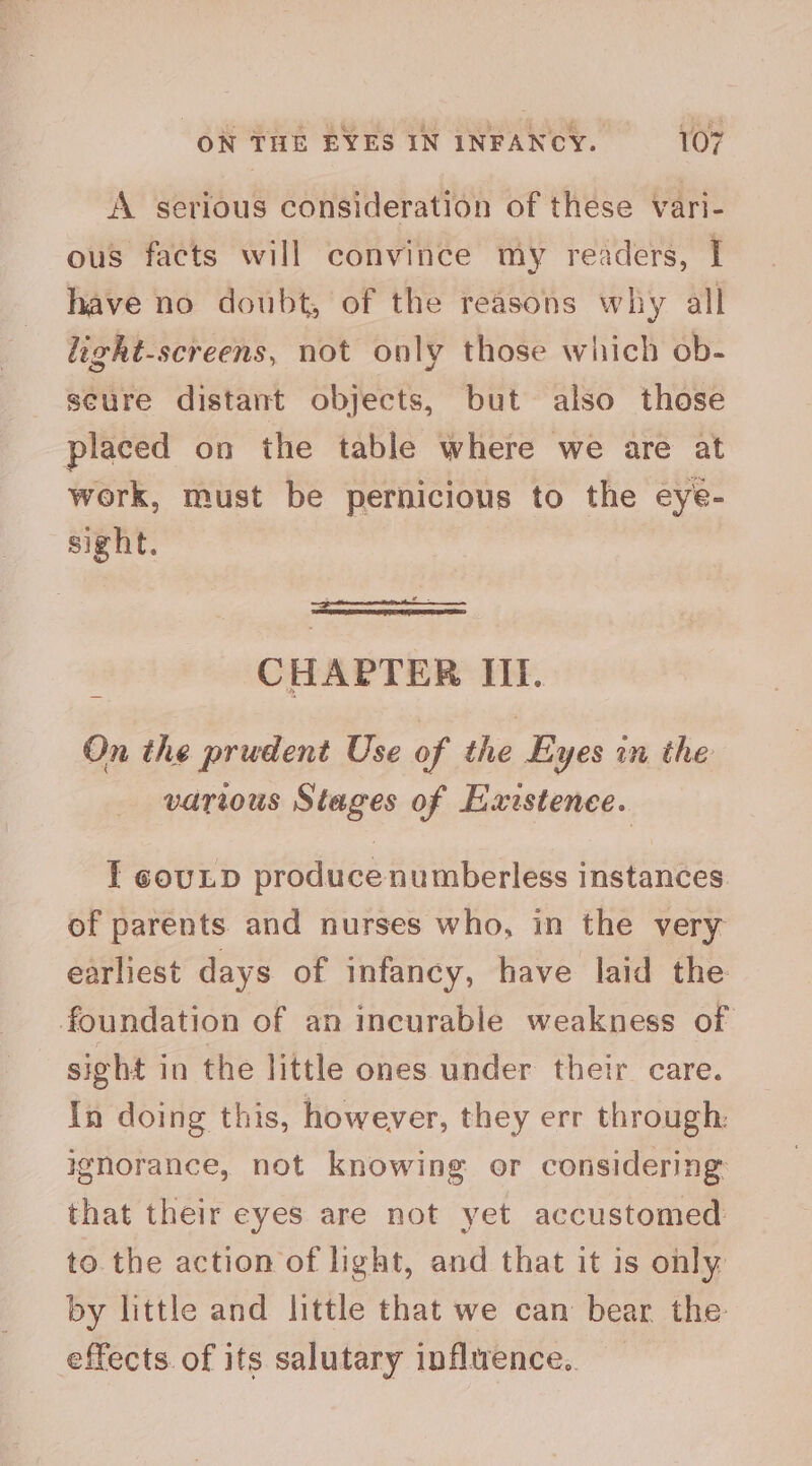 A serious consideration of these vari- ous facts will convince my readers, I have no doubt, of the reasons why all light-screens, not only those which ob- secure distant objects, but also those placed on the table where we are at work, must be pernicious to the eye- sight. CHAPTER III. On the prudent Use of the Eyes in the various Stages of Existence. I couLD produce numberless instances of parents and nurses who, in the very earliest days of infancy, have laid the foundation of an incurable weakness of sight in the little ones under their care. In doing this, however, they err through: ignorance, not knowing or considering that their eyes are not yet accustomed to. the action of light, and that it is ohly by little and little that we can bear the effects. of its salutary infltrence..