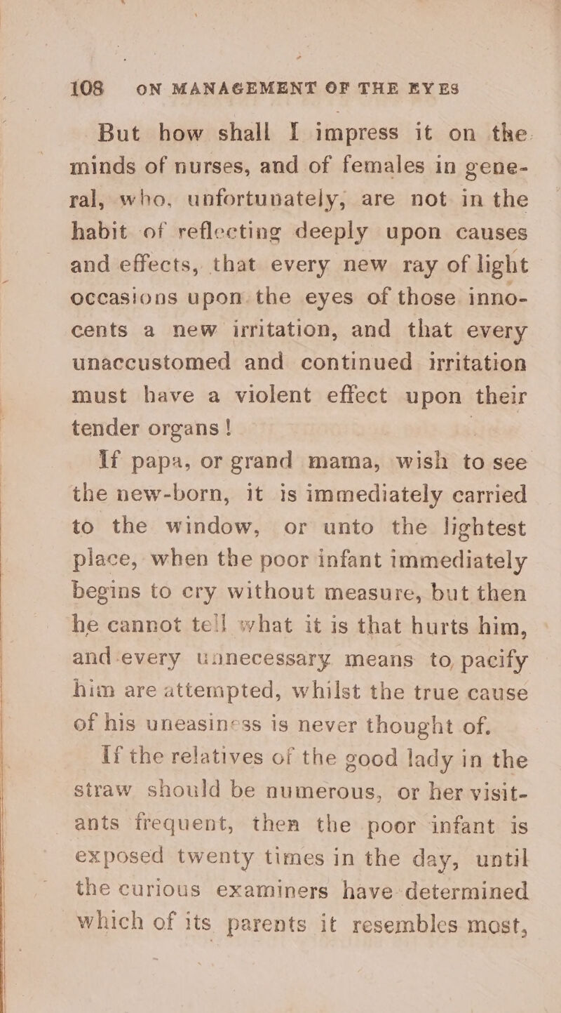 But how shall I impress it on the minds of nurses, and of females in gene- ral, who, unfortunately, are not in the habit of reflecting deeply upon causes and effects, that every new ray of light occasions upon the eyes of those inno- cents a new irritation, and that every unaccustomed and continued irritation must have a violent effect upon their tender organs ! If papa, or grand mama, wish to see the new-born, it is immediately carried to the window, or unto the lightest place, when the poor infant immediately begins to cry without measure, but then he cannot te!l what it is that hurts him, and-every unnecessary means to, pacify him are attempted, whilst the true cause of his uneasiness is never thought of, If the relatives of the good lady in the straw should be numerous, or her visit- ants frequent, then the poor infant is exposed twenty times in the day, until the curious examiners have determined which of its parents it resembles most,