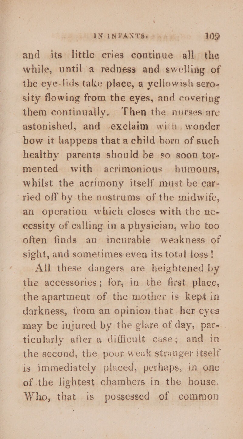 and its little cries continue all the while, until a redness and swelling of the eye-lids take place, a yellowish sero- sity flowing from the eyes, and covering them continually. Then the nurses are astonished, and exclaim wiiii, wonder how it happens that a child born of such healthy parents should be so soon tor- mented with acrimonious humours, whilst the acrimony itself must be car- ried off by the nostrums of the midwife, an operation which closes with the ne- cessity of calling in a physician, who too often finds an incurable weakness of sight, and sometimes even its total loss ! All these dangers are heightened by the accessories; for, in the first place, the apartment of the mother is kept in darkness, from an opinion that. her eyes may be injured by the glare of day, par- ticularly after a difficult case; and in the second, the poor weak stranger itself is immediately placed, perhaps, in one of the lightest chambers. in the house. Who, that is possessed of common