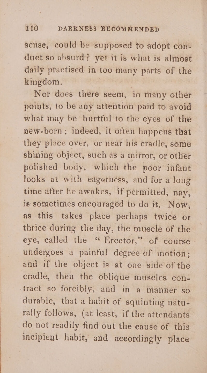 sense, could be supposed to adopt con- duct so absurd? yet it is what is almost daily practised in too many parts of a kmegdom. Nor does there seem, in many other points, to be any attention paid to avoid what may be hurtful to the eyes of the new-born; indeed, it often happens that they place over, or near his cradle; some shining object, such 48 a mirror, or other polished body, which the poor infant Jooks at with eagerness, and for a long time after he awakes, if permitted, nay, is sometimes encouraged to do it. Now, as this takes place perhaps twice or thrice during the day, the muscle of the eye, called the “ Erector,” of course undergoes a painful degree of motion; and if the object is at one side of the cradle, then the oblique muscles con- ‘tract so forcibly, and in a manner so. durable, that a habit of squinting natu- rally follows, (at least, if the attendants do not readily find out the cause of this incipient habit, and aecordingly place