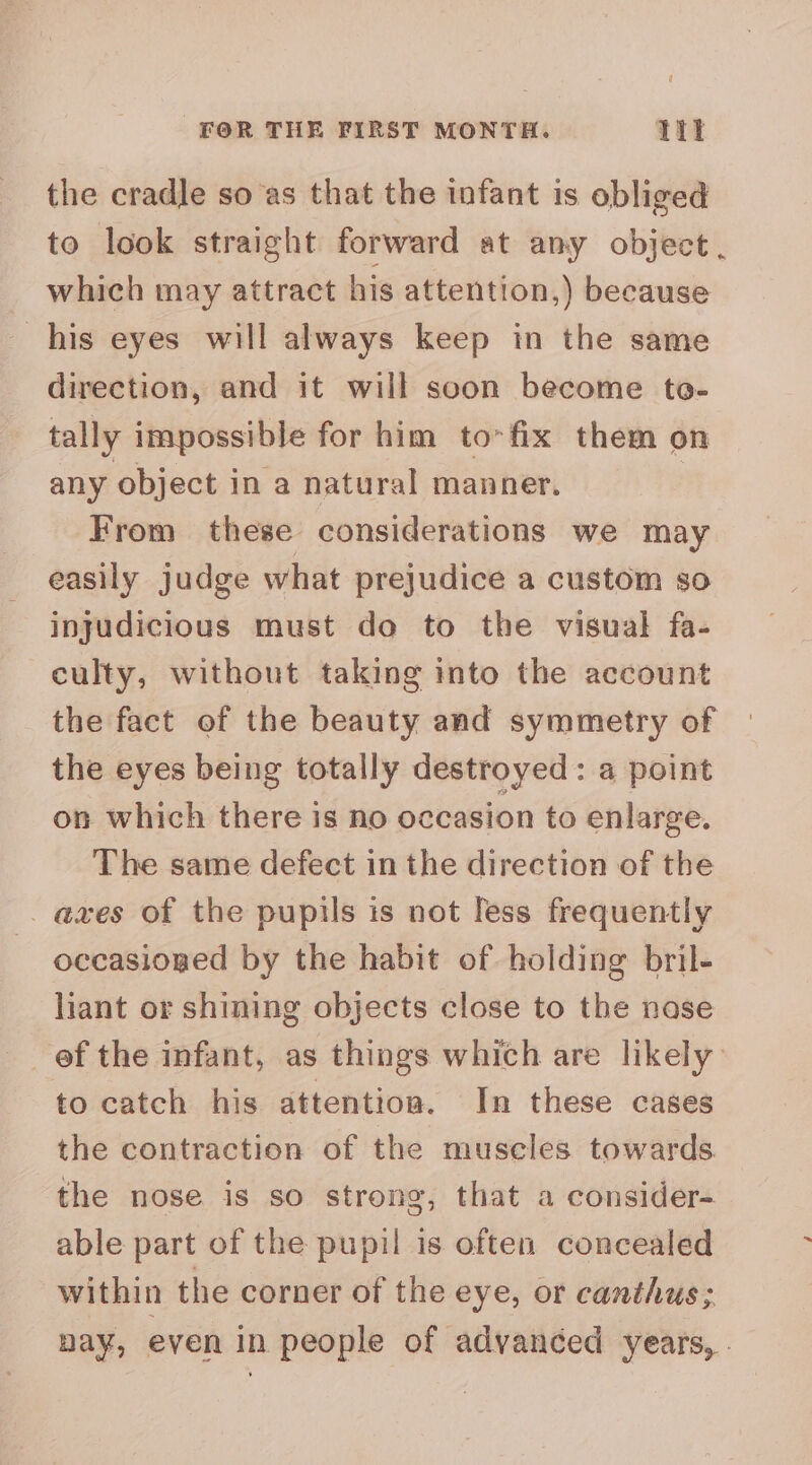 FOR THE FIRST MONTH. Tit the cradle so as that the infant is obliged to look straight forward at any object . which may attract his attention,) because his eyes will always keep in the same direction, and it will soon become te- tally impossible for him to>fix them on any object in a natural manner. | From these considerations we may easily judge what prejudice a custom so injudicious must do to the visual fa- culty, without taking into the account the fact of the beauty and symmetry of the eyes being totally destroyed: a point on which there is no occasion to enlarge. The same defect in the direction of the _ axes of the puptis is not Tess frequently occasioned by the habit of holding bril- liant or shining objects close to the nase to catch his attention. In these cases the contraction of the muscles towards the nose is so strong, that a consider- able part of the pupil is often concealed within the corner of the eye, or canthus; nay, even in people of advanced years, .