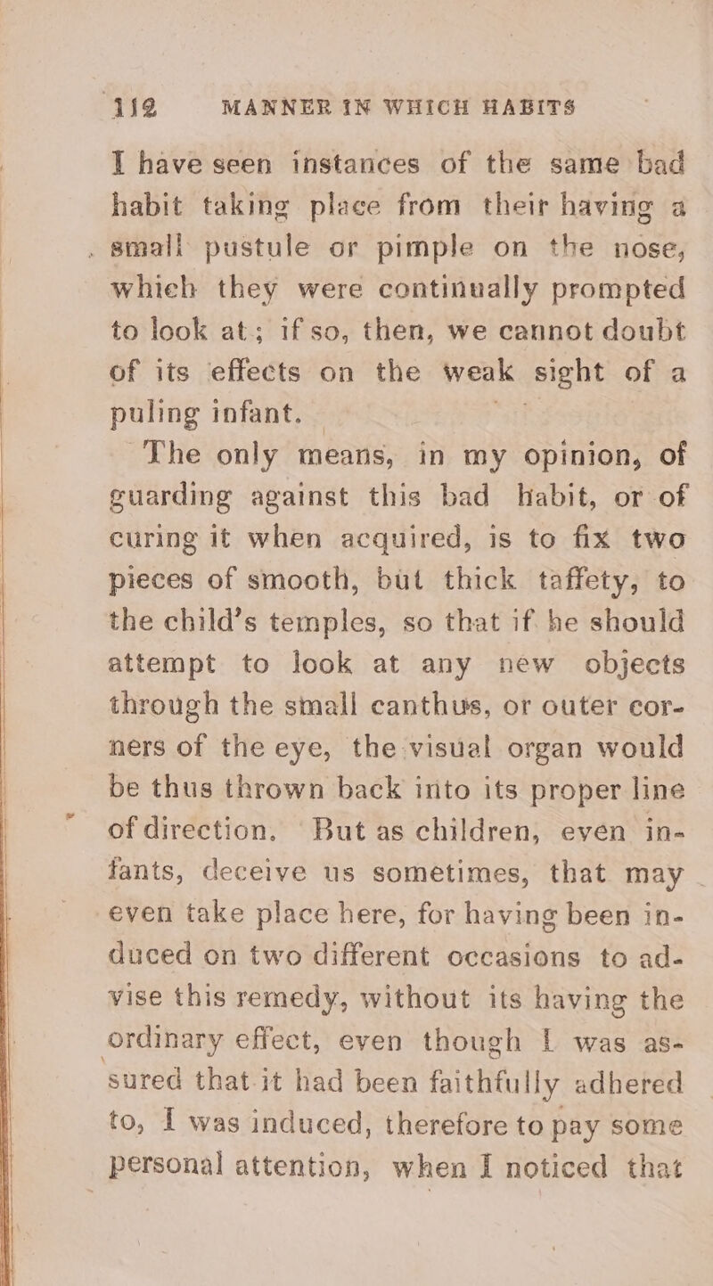 442 MANNER IN WHICH HABITS I have seen instances of the same bad habit taking place from their having a . small pustule or pimple on the nose, whieh they were continually prompted to look at; if so, then, we cannot doubt of its effects on the weak sight of a puling infant. ~The only means, in my opinion, of guarding against this bad habit, or of curing it when acquired, is to fix two pieces of smooth, but thick taffety, to the child’s temples, so that if he should ttempt to look at any new objects through the small canthus, or outer cor- ners of the eye, the visual organ would be thus thrown back into its proper line of direction. But as children, even in- fants, deceive us sometimes, that may - even take place here, for having been in- duced on two different occasions to ad- vise this remedy, without its having the ordinary effect, even though | was as- sured that it had been faithfully adhered to, I was induced, therefore to pay some personal attention, when I noticed that