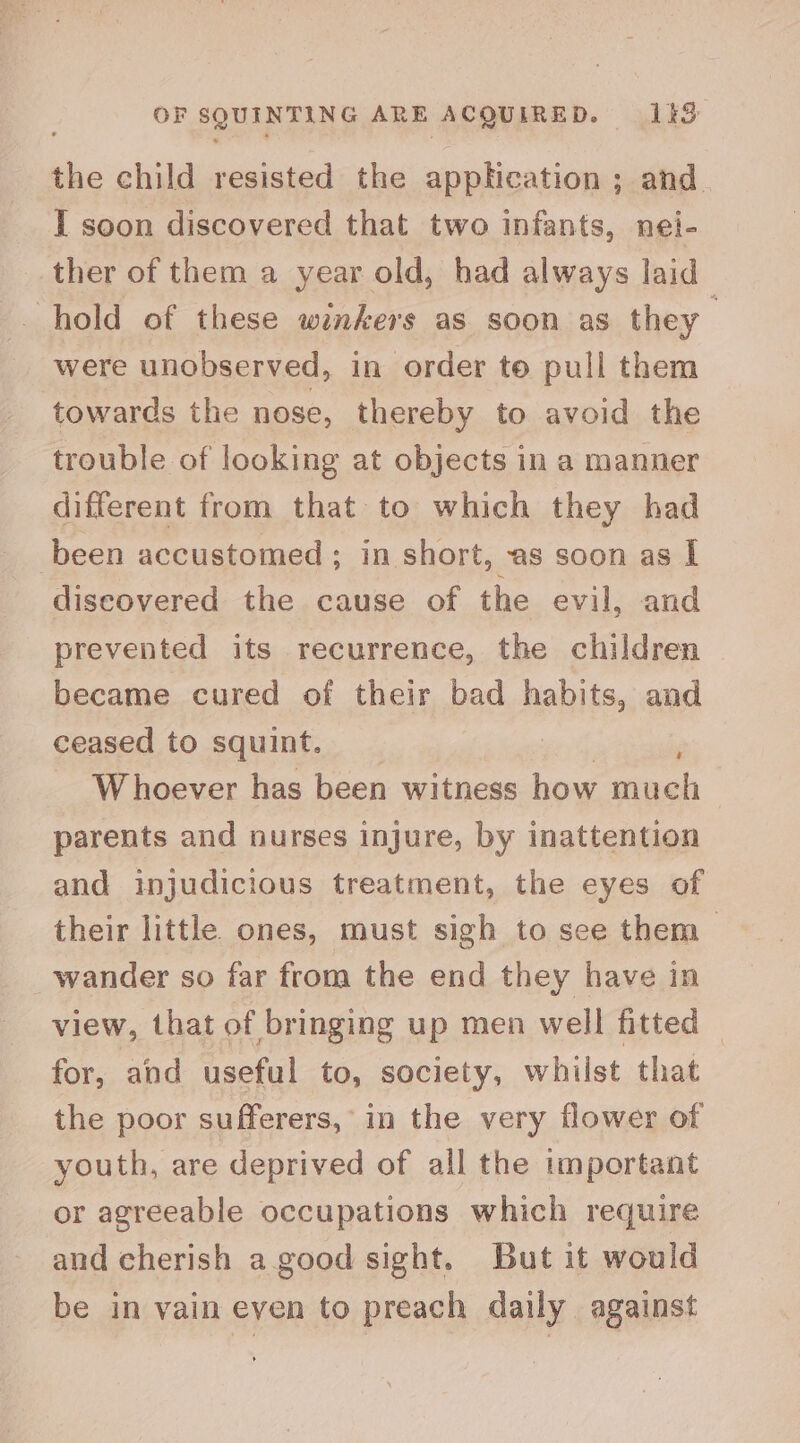 OF SQUINTING ARE ACQUIRED. 13 the child resisted the application ; and. I soon discovered that two infants, nei- ther of them a year old, had always laid hold of these winkers as soon as they were unobserved, in order to pull them towards the nose, thereby to avoid the trouble of looking at objects in a manner different from that to which they had been accustomed; in short, as soon as l discovered the cause of the evil, and prevented its recurrence, the children became cured of their bad habits, and ceased to squint. ; Whoever has been witness how much : parents and nurses injure, by inattention and injudicious treatment, the eyes of their little ones, must sigh to see them > wander so far from the end they have in view, that of bringing up men well fitted — for, and useful to, society, whilst that the poor sufferers, in the very flower of youth, are deprived of all the important or agreeable occupations which require and cherish a good sight. But it would be in vain even to preach daily against