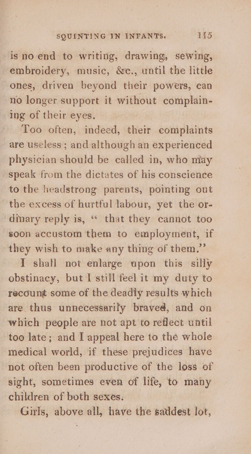 is no end to writing, drawing, sewing, embroidery, music, &c., until the little ones, driven beyond their powers, can no longer support it without complain- ing of their eyes. Too often, indeed, thetr complaints are useless; and although an experienced physician should be called in, who may speak from the dictates of his conscience to the headstrong parents, pointing out the excess of hurtful labour, yet the or- diary reply is, “ that they cannot too soon accustom them to employment, if they wish to make any thing of them.” I shall not enlarge upon this silly obstinacy, but I still feel it my duty to recoun¢ some of the deadly results which are thus unnecessarily braved, and on which people are not apt to reflect until too late; and I appeal here to the whole medical world, if these prejudices have not often been productive of the loss of sight, sometimes even of life, to many children of both sexes. Girls, above all, have the saddest lot,