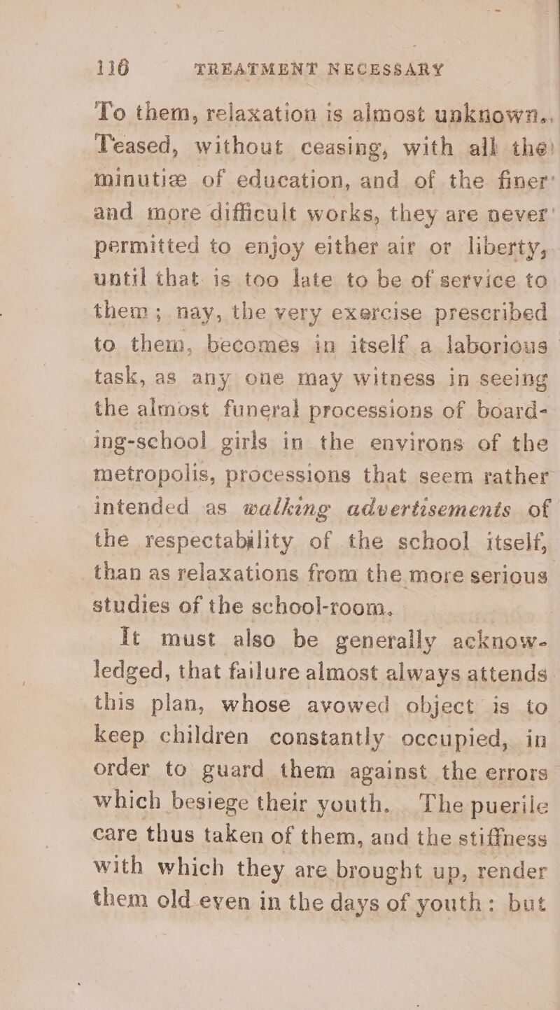 To them, relaxation is almost unknown.. Teased, without ceasing, with all the) minutize of education, and of the finer’ and more difficult works, they are never’ permitted to enjoy either air or liberty, until that is too late to be of service to them; nay, the very exercise prescribed to. them, becomes in itself a laborious task, as any one may witness in seeing the almost funeral processions of board- ing-school girls in the environs of the metropolis, processions that seem rather intended as walking advertisements of the respectability of the school itself, than as relaxations from the more serious studies of the school-room. | It must also be generally acknow- ledged, that failure almost always attends. this plan, whose avowed object is to keep children constantly occupied, in order to guard them against the errors which besiege their youth. The puerile care thus taken of them, and the stiffness with which they are brought up, render them old-even in the days of youth: but