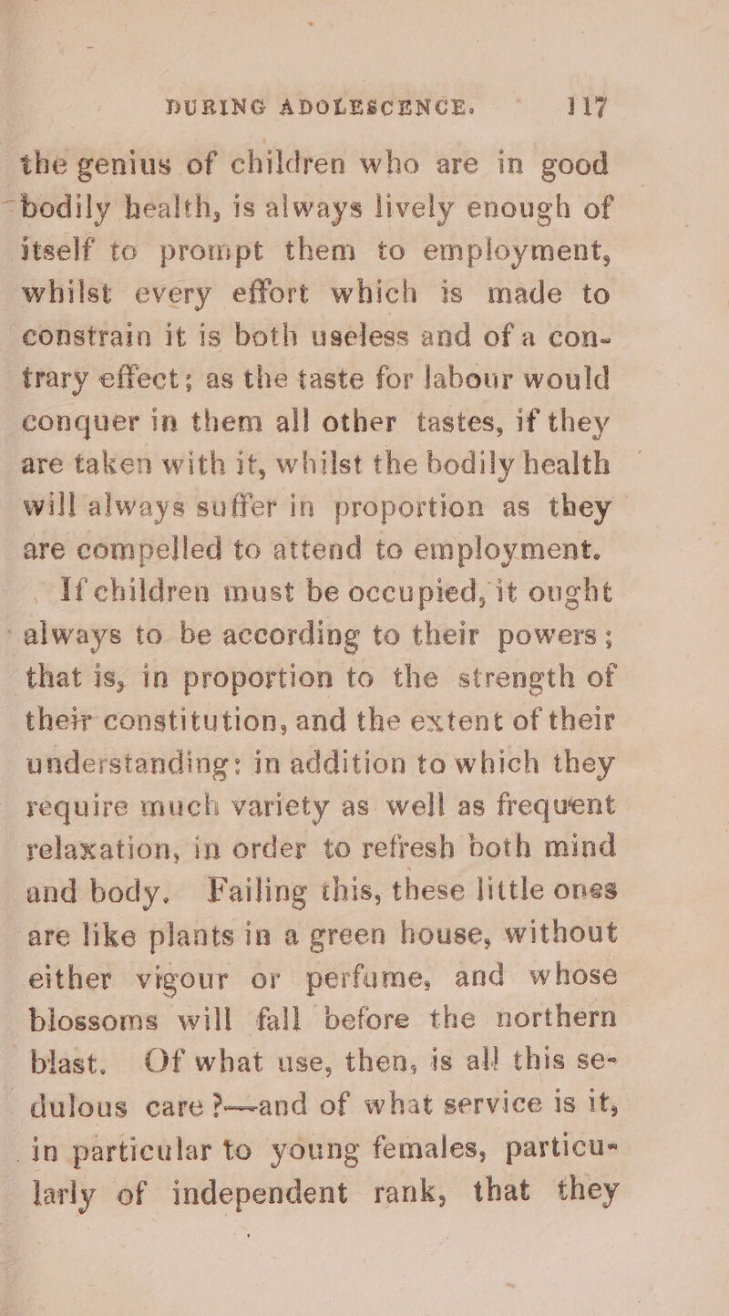 the genius of children who are in good “bodily health, is always lively enough of itself to prompt them to employment, whilst every effort which is made to constrain it is both useless and of a con- trary effect; as the taste for labour would conquer in them all other tastes, if they are taken with it, whilst the bodily health will always suffer in proportion as they are compelled to attend to employment. ~ If children must be occupied, it ought “always to be according to their powers ; that is, in proportion to the strength of their constitution, and the extent of their understanding: in addition to which they require much variety as well as frequent relaxation, in order to refresh both mind and body. Failing this, these little ones are like plants in a green house, without either vigour or perfume, and whose blossoms will fall before the northern blast. Of what use, then, is al! this se- —dulous care ?—~and of what service is it, _in particular to young females, particu- larly of independent rank, that they
