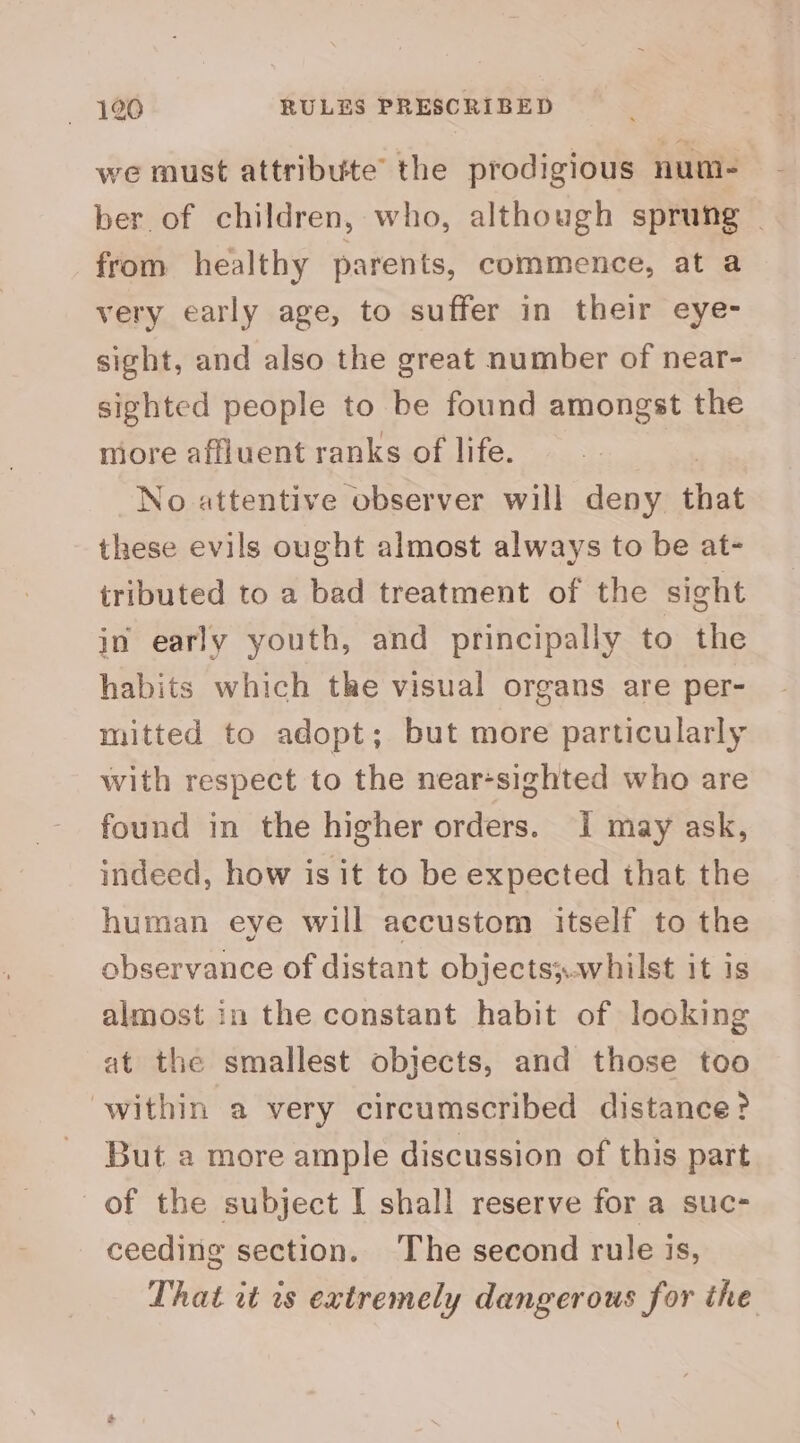 we must attribute the prodigious num- ber. of children, who, although sprung | from healthy parents, commence, at a very early age, to suffer in their eye- sight, and also the great number of near- sighted people to be found amongst the more affluent ranks of life. | No attentive observer will deny that these evils ought almost always to be at- tributed to a bad treatment of the sight in early youth, and principally to the habits which the visual organs are per- mitted to adopt; but more particularly with respect to the near-sighted who are found in the higher orders. I may ask, indeed, how is it to be expected that the human eye will accustom itself to the observance of distant objects;.whilst it is almost in the constant habit of looking at the smallest objects, and those too within a very circumscribed distance? But a more ample discussion of this part of the subject I shall reserve for a suc- ceeding section. ‘The second rule is, That vt is extremely dangerous for the