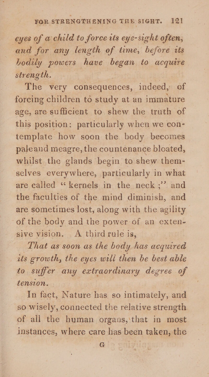 eyes of a child to force tts eye-sight often, and for any length of dame, before tts bodily powers have began, to ecu strength. | , The very consequences, indeed, of forcing children to study at an immature age, are sufficient to shew the truth of this position: particularly when we con- template how soon the bedy becomes paleand meagre, the countenance bloated, whilst the glands begin to shew them- selves everywhere, particularly in what are called “‘ kernels in the neck ;’’ and the faculties of the mind diminish, and are sometimes lost, along with the agility of the body and the power of an exten- sive vision, A third rule is, | ‘That as soon as the body has acquired its growth, the eyes will then be best able to suffer any extraordinary degree of tension. | In fact, Nature has so intimately, and so wisely, connected the relative strength of all the human organs,'that in most instances, where care has been taken, the ) G