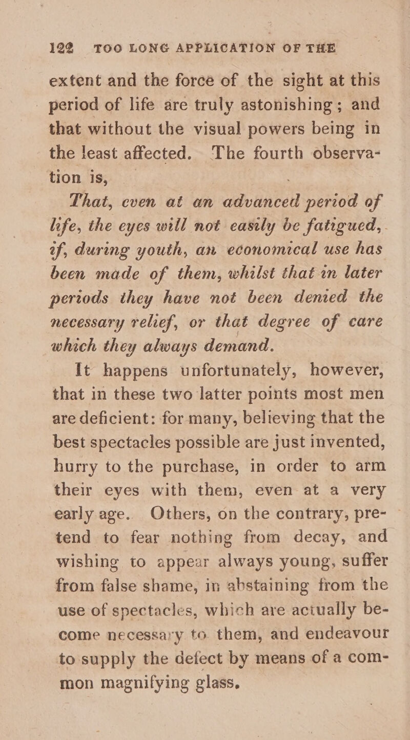 12% TOO LONG APPLICATION OF THE extent and the force of the sight at this _ period of life are truly astonishing; and that without the visual powers being in the least affected. The fourth observa- tion is, That, cven at an advanced period of life, the eyes will not easily be fatigued, if, during youth, an economical use has been made of them, whilst that in later periods they have not been denied the necessary relief, or that degree of care which they always demand. It happens unfortunately, however, that in these two latter points most men are deficient: for many, believing that the best spectacles possible are just invented, hurry to the purchase, in order to arm their eyes with them, even at a very early age. Others, on the contrary, pre- — tend to fear nothing from decay, and wishing to appear always young, suffer from false shame, in abstaining from the use of spectacles, which are actually be- come necessary to. them, and endeavour to supply the defect by means of a com- mon magnifying glass,