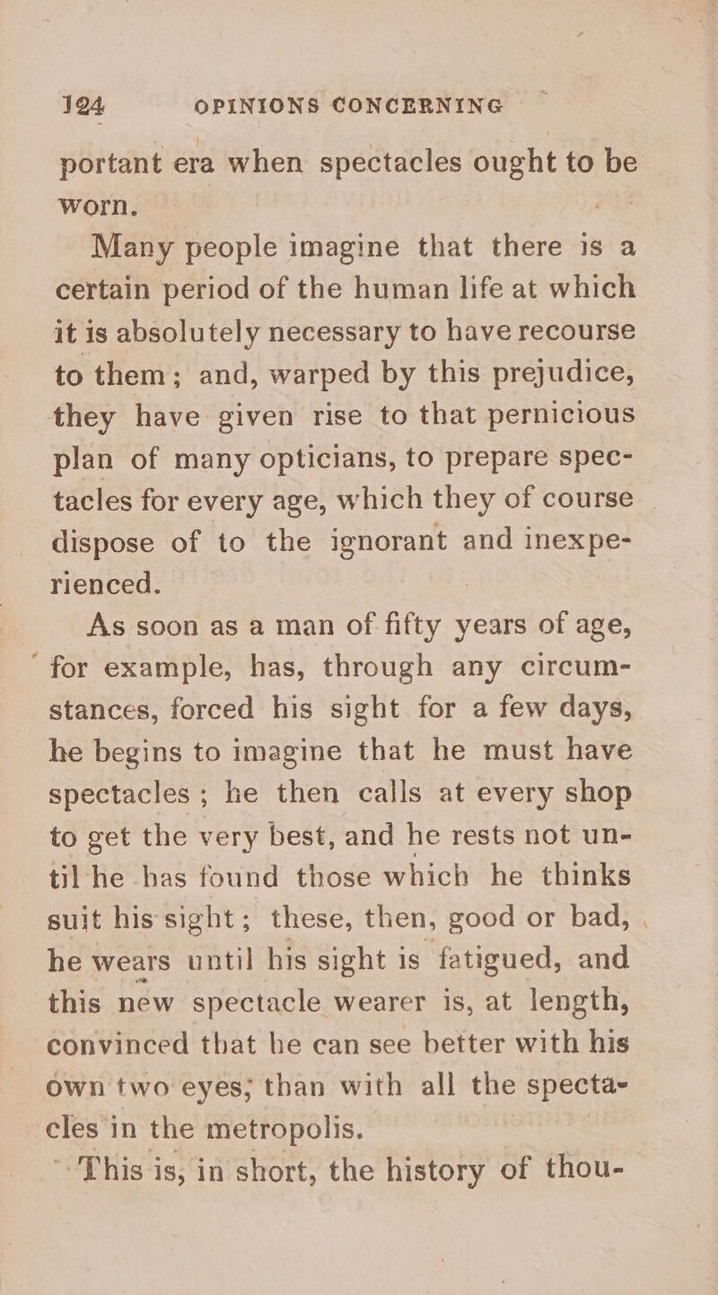 portant era when spectacles ought to be worn. | Many people imagine that there is a certain period of the human life at which it is absolutely necessary to have recourse to them; and, warped by this prejudice, they have given rise to that pernicious plan of many opticians, to prepare spec- tacles for every age, which they of course _ dispose of to the ignorant and inexpe- rienced. As soon as a man of fifty years of age, ‘for example, has, through any circum- stances, forced his sight for a few days, he begins to imagine that he must have spectacles ; he then calls at every shop to get the very best, and he rests not un- til he has found those which he thinks suit his sight; these, then, good or bad, | he wears until his sight is fatigued, and this new spectacle wearer is, at length, convinced that he can see better with his own two eyes; than with all the specta- cles in the metropolis. This is, in short, the history of thou-