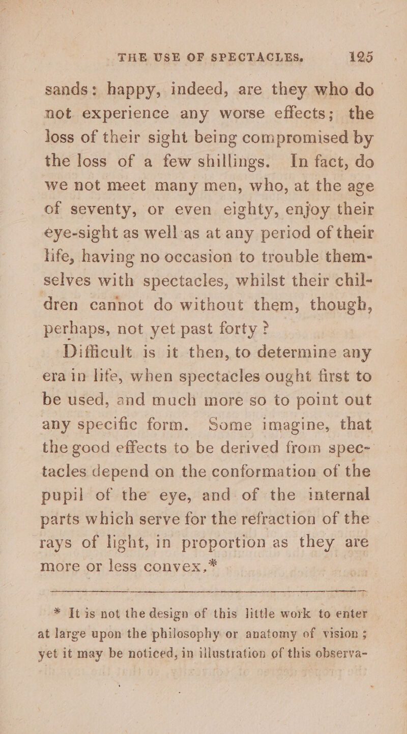sands: happy, indeed, are they who do— not experience any worse effects; the loss of their sight being compromised by the loss of a few shillings. In fact, do we not meet many men, who, at the age of seventy, or even eighty, enjoy their eye-sight as well-as at any period of their life, having no occasion to trouble them- selves with spectacles, whilst their chil- dren cannot do without them, though, perhaps, not yet past forty ? Difficult is it then, to determine any era in life, when spectacles ought first to be used, and much more so to point out any specific form. Some imagine, that the good effects to be derived from spec- tacles depend on the conformation of the pupil of the eye, and of the internal parts which serve for the refraction of the . rays of light, in proportion as they are more or less convex.* | * It is not the design of this little work to enter | at large upon the philosophy or anatomy of vision ; yet it may be noticed, in illustration of this observa-