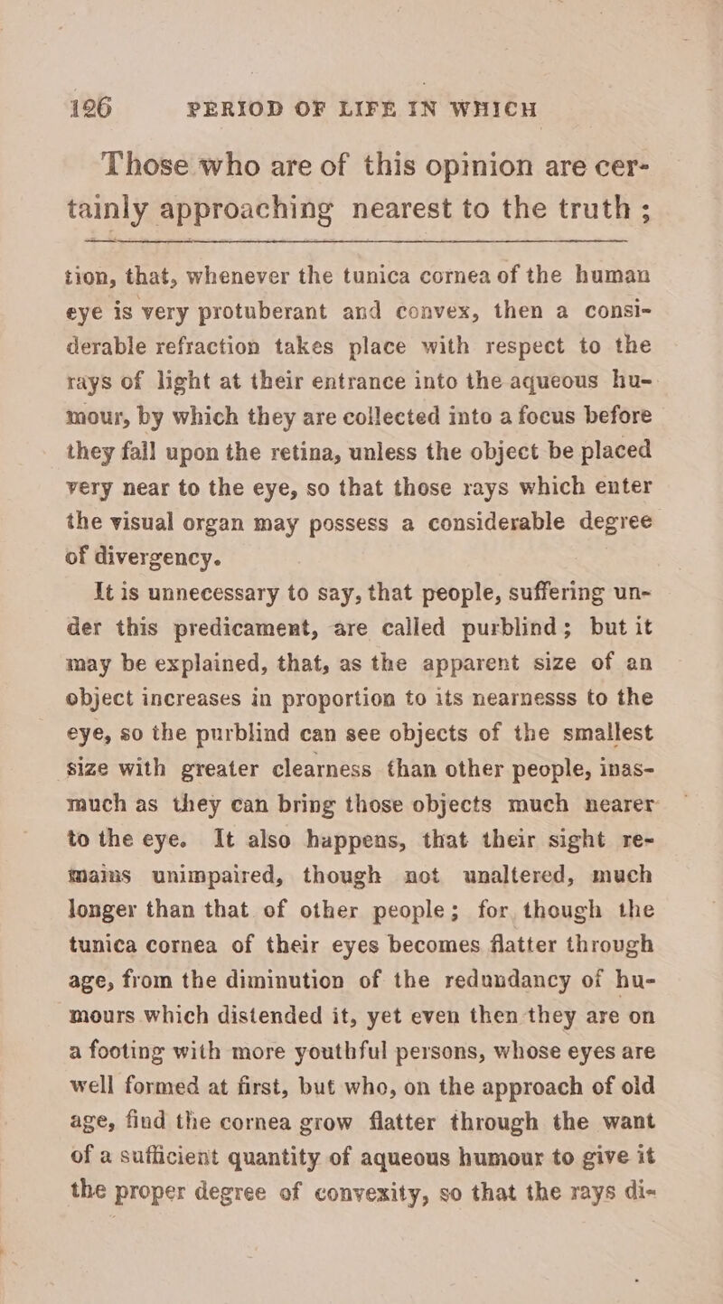 Those who are of this opinion are cer- tainly approaching nearest to the truth ; tion, that, whenever the tunica cornea of the human eye is very protuberant and convex, then a consi- derable refraction takes place with respect to the rays of light at their entrance into the aqueous hu- mour, by which they are collected into a focus before they fall upon the retina, unless the object be placed very near to the eye, so that those rays which enter the visual organ may possess a considerable degree of divergency. It is unnecessary to say, that people, suffering un- der this predicament, are called purblind; but it may be explained, that, as the apparent size of an object increases in proportion to its nearnesss to the eye, so the purblind can see objects of the smallest size with greater clearness than other people, inas- much as they can bring those objects much nearer to the eye. It also happens, that their sight re- mams unimpaired, though not unaltered, much longer than that of other people; for though the tunica cornea of their eyes becomes flatter through age, from the diminution of the redundancy of hu- mours which distended it, yet even then they are on a footing with more youthful persons, whose eyes are well formed at first, but who, on the approach of old age, find the cornea grow flatter through the want of a sufficient quantity of aqueous humour to give it the proper degree of convexity, so that the rays di-