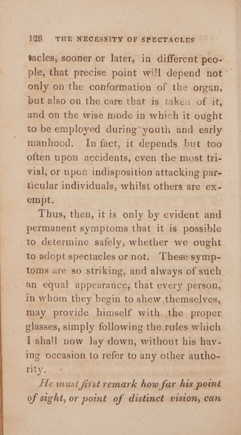 tacles, sooner or later, in different peo- ple, that precise point wi!l depend not” only on the conformation of the organ, but also on the care that is taken of NM; and on the wise mode in which it ought to be employed during’ youth and early manhood. In fact, it depends but too often upon accidents, even the most tri- vial; or upon indisposition attacking par- ticular individuals, whilst others are ex- empt. Thus, then, it is only by evident and permanent symptoms that it is possible to determine safely, whether we ought to adopt spectacles or not. ‘Thesesymp- . toms are so striking, and always of such. an equal appearance, that every person, in whom they begin to shew themselves, may provide himself with,.the proper glasses, simply following the.rules which i shall now lay down, without his hav- ing occasion to refer to any other autho- rity. fle must first remark how far his point of sight, or point of distinct vision, can