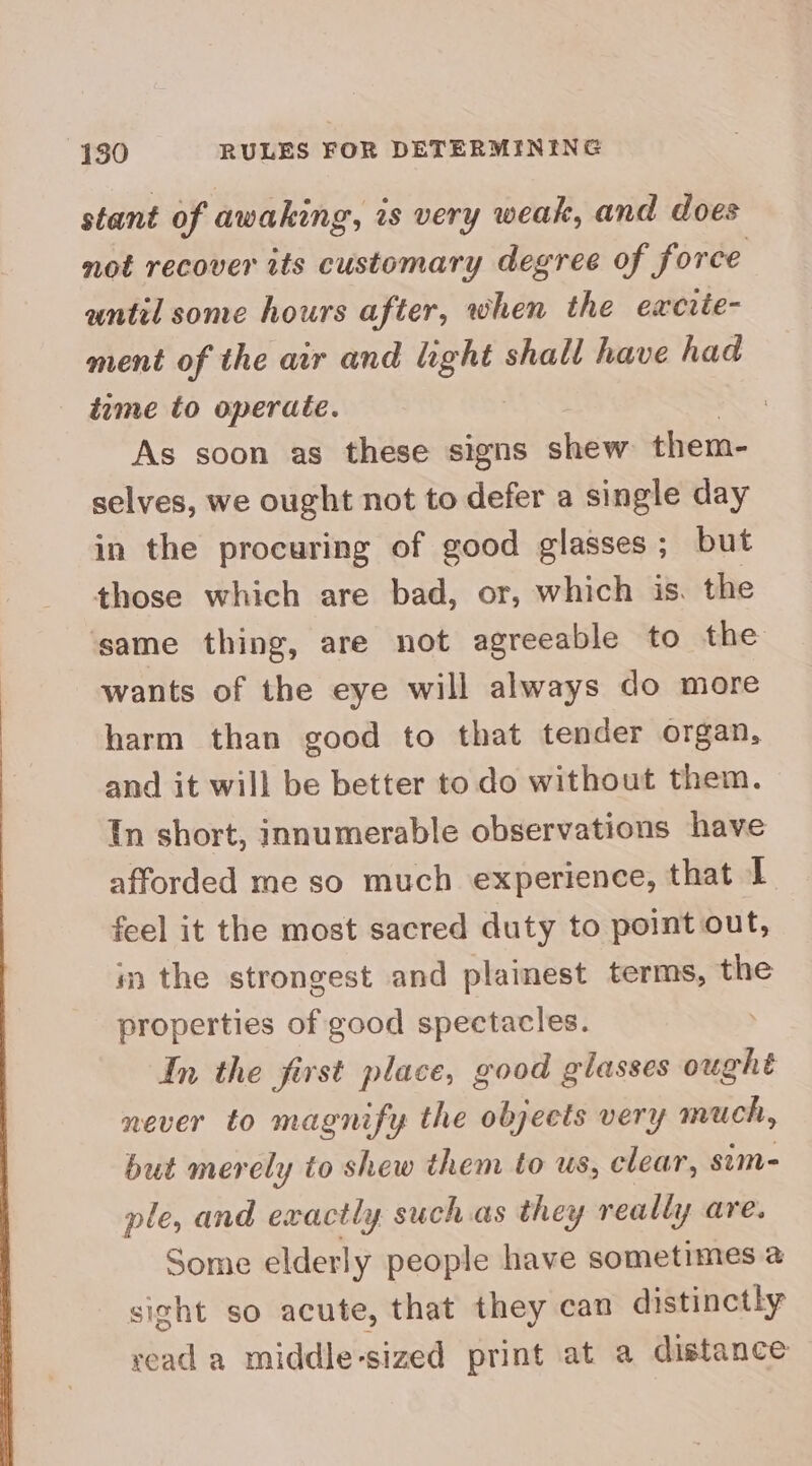 stant of awaking, is very weak, and does not recover its customary degree of force until some hours after, when the excite- ment of the air and light shall have had tame to operate. As soon as these signs shew them- selves, we ought not to defer a single day in the procuring of good glasses; but those which are bad, or, which is. the same thing, are not agreeable to the wants of the eye will always do more harm than good to that tender organ, and it will be better to do without them. In short, innumerable observations have afforded me so much experience, that I feel it the most sacred duty to point out, im the strongest and plainest terms, the properties of good spectacles. | In the first place, good glasses ought never to magnify the objects very much, but merely to shew them to us, clear, sim- ple, and exactly suchas they really are. Some elderly people have sometimes a sight so acute, that they can distinctly read a middle-sized print at a distance