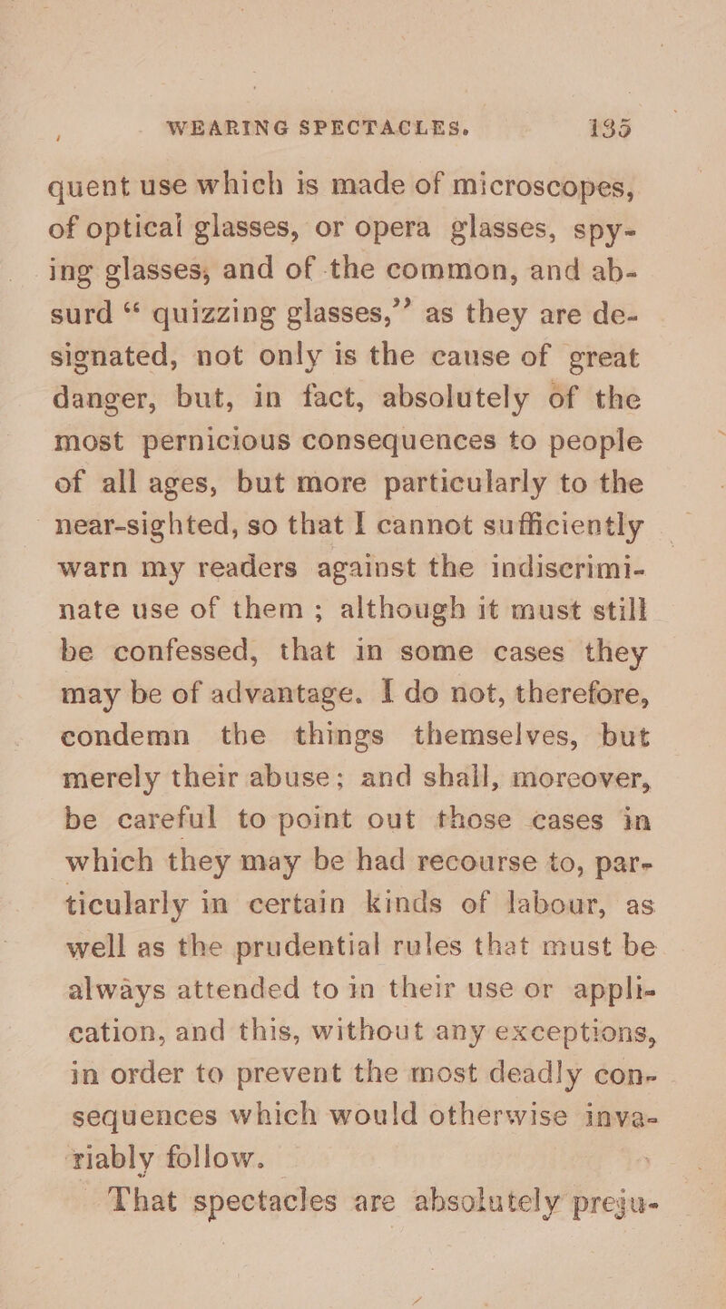 quent use which is made of microscopes, of optical glasses, or opera glasses, spy- ing glasses, and of the common, and ab- surd “ quizzing glasses,”’ as they are de- signated, not only is the cause of great danger, but, in fact, absolutely of the most pernicious consequences to people of all ages, but more particularly to the near-sighted, so that I cannot sufficiently warn my readers against the indiscrimi- nate use of them ; although it must still be confessed, that in some cases they may be of advantage. I do not, therefore, condemn the things themselves, but merely their abuse; and shall, moreover, be careful to point out those cases in which they may be had recourse to, par- ticularly in certain kinds of labour, as well as the prudential rules that must be always attended to in their use or appli- cation, and this, without any exceptions, in order to prevent the most deadly con- sequences which would otherwise inva- riably follow. That spectacles are absolutely preju-