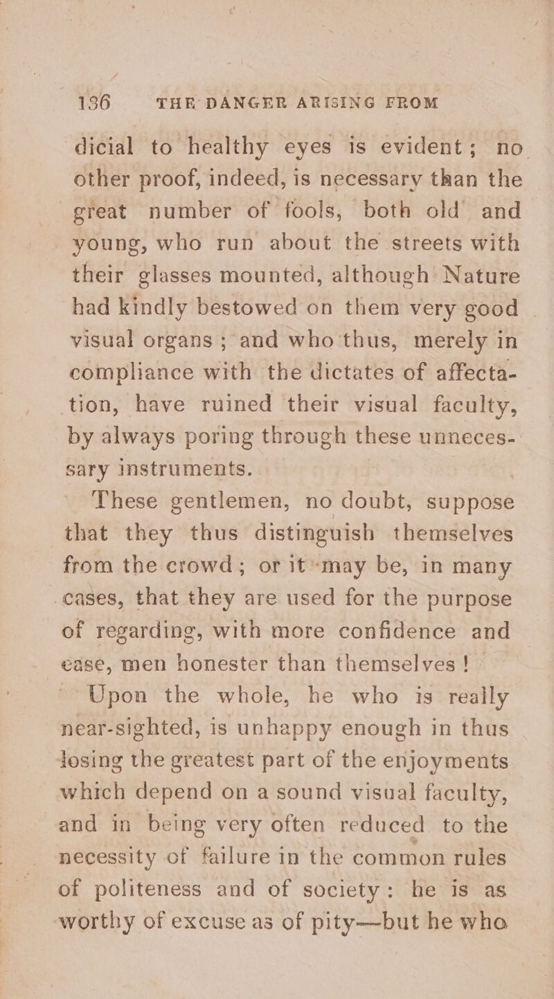 dicial to healthy eyes is evident; no. other proof, indeed, is necessary than the great number of fools, both old and young, who run about the streets with their glasses mounted, although Nature had kindly bestowed on them very good | visual organs ; and who thus, merely in compliance with the dictates of affecta- tion, have ruined their visual faculty, by always poring through these unneces- sary Instruments. These gentlemen, no doubt, suppose that they thus distinguish themselves from the crowd; or it may be, in many cases, that they are used for the purpose of regarding, with more confidence and ease, men honester than themselves! Upon the whole, he who is really near-sighted, is unhappy enough in thus losing the greatest part of the enjoyments which depend on a sound visual faculty, and in being very often reduced to the necessity of failure in the common rules of politeness and of society: he is as worthy of excuse as of pity—but he wha