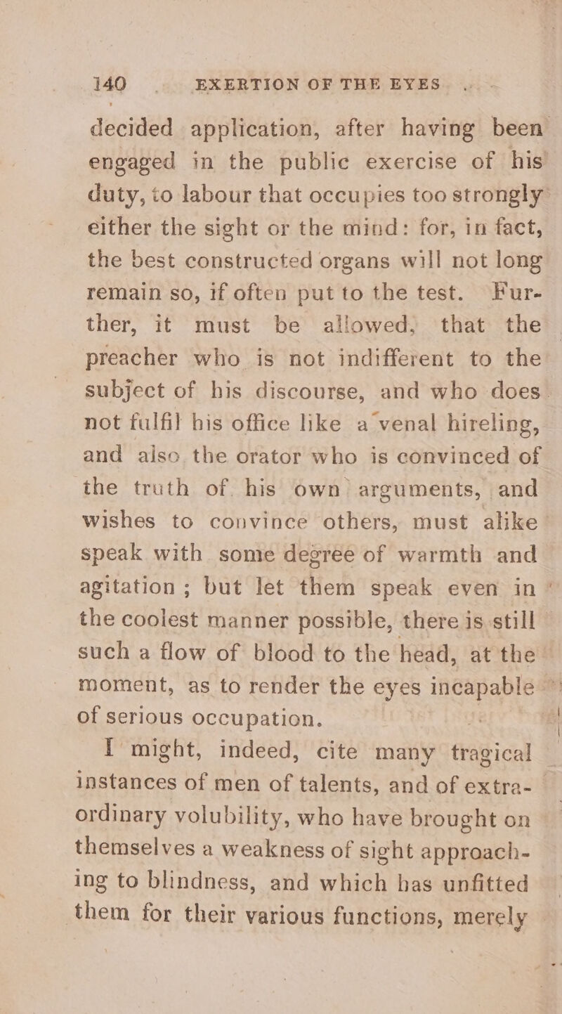 decided application, after having been engaged in the public exercise of his duty, to labour that occupies too strongly either the sight or the mind: for, in fact, the best constructed organs will not long remain so, if often put to the test. Fur- ther, it must be allowed, that the preacher who is not indifferent to the subject of his discourse, and who does. not fulfil his office like a venal hireling, and also the orator who is convinced of the truth of. his own arguments, and wishes to convince others, must alike’ speak with some degree of warmth and agitation ; but let them speak even in * the coolest manner possible, there is still such a flow of blood to the head, at the — moment, as to render the eyes incapable ~ of serious occupation. . ‘f I might, indeed, cite many tragical instances of men of talents, and of extra-_ ordinary volubility, who have brought on themselves a weakness of sight approach- ing to blindness, and which has unfitted them for their various functions, merely |