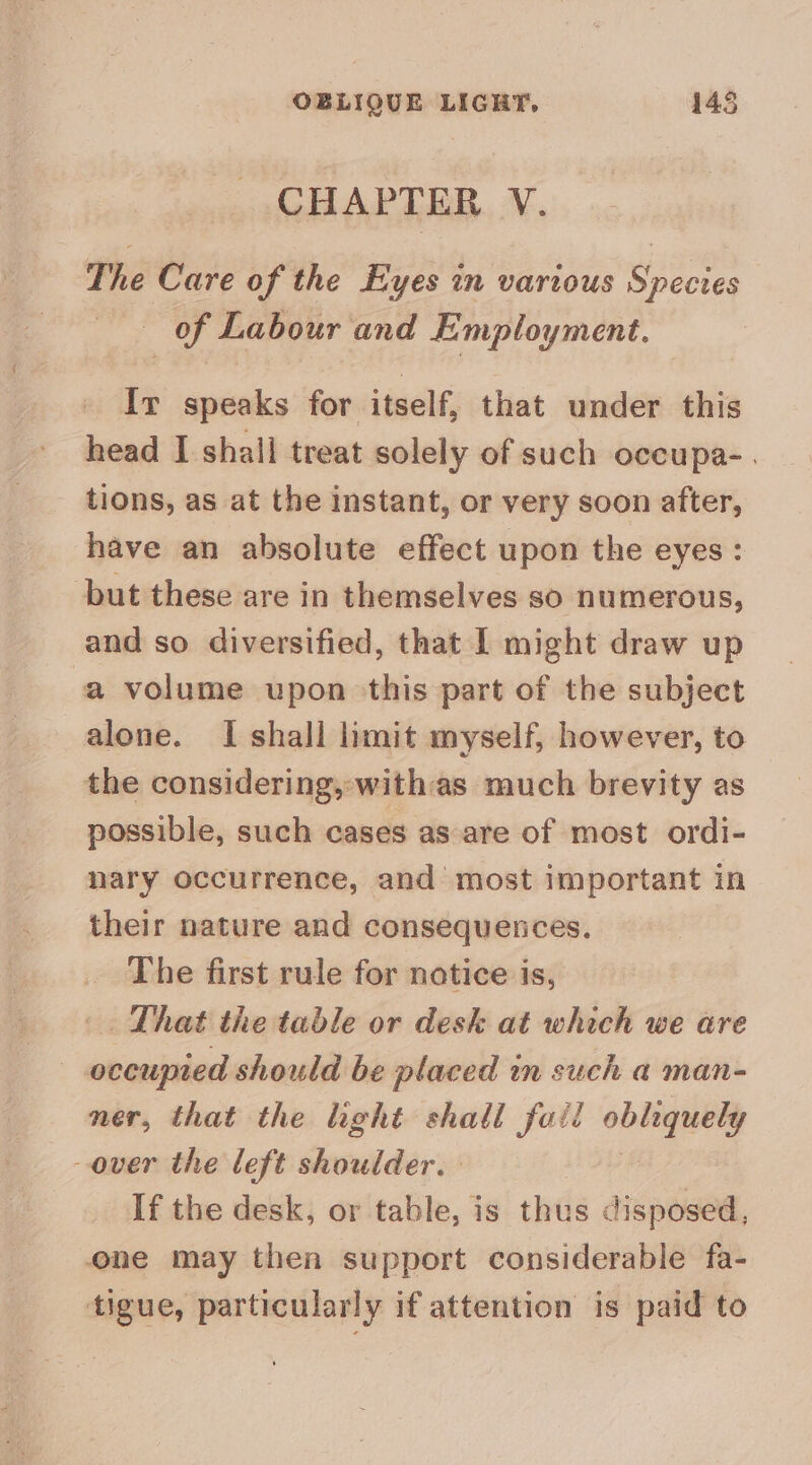 OBLIQUE LIGHT, 145 CHAPTER V. The Care of the Eyes in various Species of Labour and Employment. Ir speaks for itself, that under this head I shall treat solely of such occupa-. tions, as at the instant, or very soon after, have an absolute effect upon the eyes: but these are in themselves so numerous, and so diversified, that I might draw up a volume upon this part of the subject alone. I shall limit myself, however, to the considering, with as much brevity as possible, such cases as are of most ordi- nary occurrence, and most important in their nature and consequetces. The first rule for notice is, _. That the table or desk at which we are occupied should be placed in such a man- ner, that the light shall foil obliquely over the left shoulder. If the desk, or table, is thus disposed, one may then support considerable fa- tigue, particularly if attention is paid to