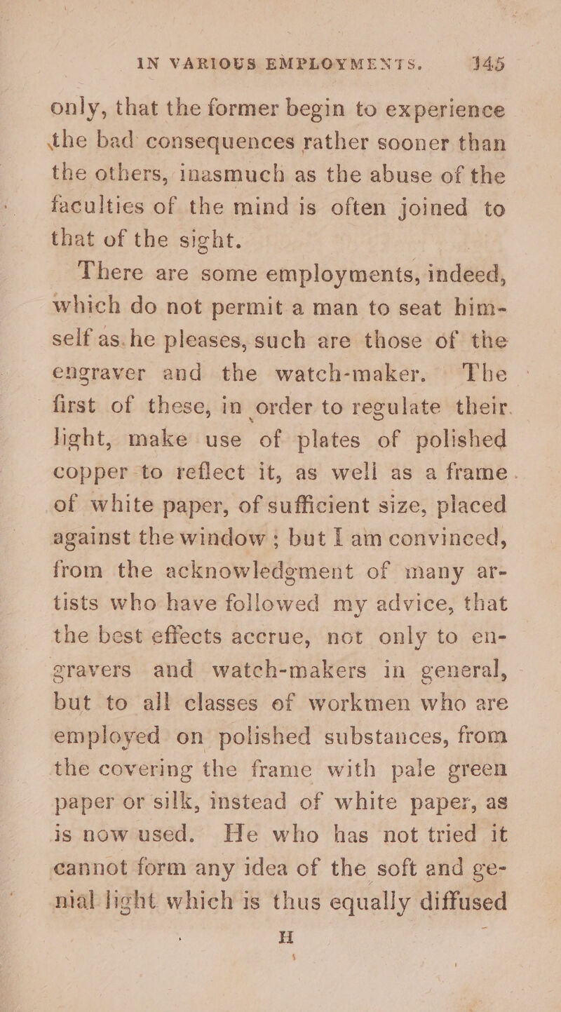 IN VARIOUS EMPLOYMENTS. 445 only, that the former begin to experience the bad consequences rather sooner than the others, inasmuch as the abuse of the faculties of the mind is often joined to that of the sight. There are some employments, indéea, which do not permit a man to seat him- self as.he pleases, such are those of the engraver and the watch-maker. The first of these, in order to regulate their. light, make use of plates of polished copper -to reflect it, as well as a frame. of white paper, of sufficient size, placed against the window ; but I am convinced, from the acknowledgment of many ar- tists who have followed my advice, that the best effects accrue, not only to en- gravers and watch-makers in general, but to all classes of workmen who are employed on polished substances, from the covering the frame with pale green paper or silk, instead of white paper, as is now used. He who has not tried it cannot form any idea of the soft and ge- nial light which is thus equally diffused H 4
