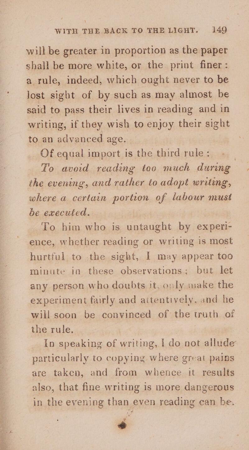 \ WITH THE BACK TO THE LIGHT. 149 will be greater in proportion as the paper shall be more white, or the print finer: a rule, indeed, which ought never to be lost sight of by such as may almost be said to pass their lives in reading and in writing, if they wish to enjoy their sight to an advanced age. Of equal import is the third rule: To avoid reading too much during the evening, and rather to adopt writing, where a certain portion of labour must be executed. To him who is untaught by experi- ence, whether reading or writing is most hurtful to the sight, I may appear too minute in these observations; but let any person who doubts it, only make the experiment fairly and aitentively, and he will soon be convinced of the truth of the rule. mee In speaking of writing, | do not allude’ particularly to copying where great pains are taken, and from whence it results also, that fine writing is more dangerous in the evening than even reading can be.