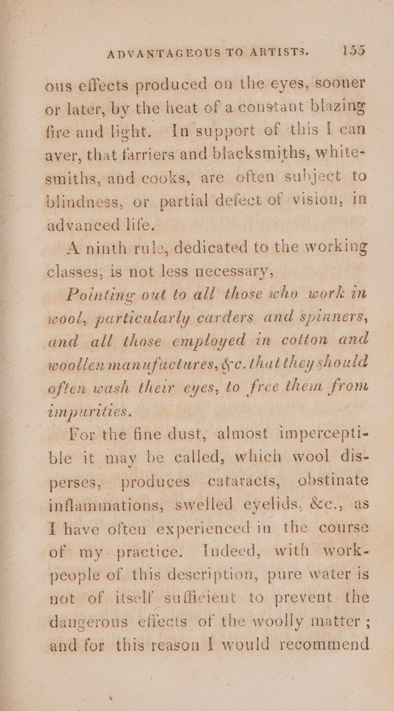 ADVANTAGEOUS TO ARTISTS. 153 ous effects produced on the eyes, sooner or later, by the heat of a constant blazing fire and light. In ‘support of this I can aver, that farriers and blacksmiths, white- smiths, and cooks, are often subject to blindness, or partial defect of vision, 1 advanced life. A ninth rule, dedicated to the working classes, is not less necessary, Pointing out to all those who work in wood, particularly carders and spinners, cand all those employed in cotton and woollen manufactures, &amp;c. that they s should often wash their eyes, to free them pe Linpur aties. For the fine dust, almost impercepti- ble it may be called, which wool dis- perses, produces cataracts, obstinate inflammations, swelled eyelids, &amp;c., as I have often experienced in the course of my practice. Indeed, with work- people of this description, pure water is not of itself sufficient to prevent the dangerous effects of the woolly matter ; and for this reason 1 would recommend
