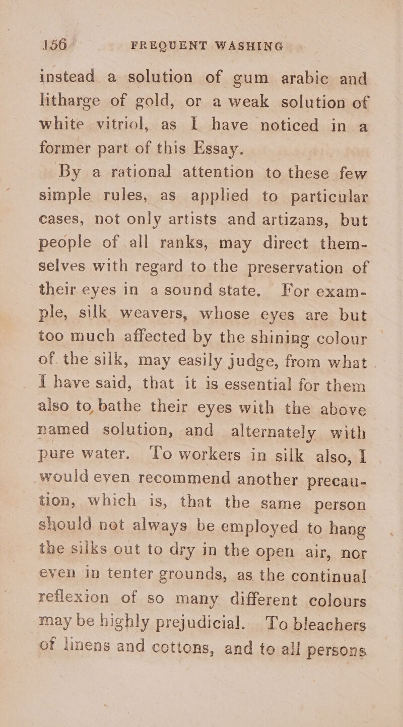 instead a solution of gum arabic and litharge of gold, or a weak solution of white vitriol, as I have noticed in a former part of this Essay. By a rational attention to these few simple rules, as applied to particular cases, not only artists and artizans, but people of .all ranks, may direct them- selves with regard to the preservation of their eyes in a sound state. For exam- ple, silk weavers, whose eyes are but too much affected by the shining colour of. the silk, may easily judge, from what . I have said, that it is essential for them also to bathe their eyes with the above named solution, and alternately with pure water. To workers in silk also, I would even recommend another precau- tion, which is, that the same person should not always be employed to hang the silks out to dry in the open air, nor even in tenter grounds, as the continual reflexion of so many different colours may be highly prejudicial. To bleachers of linens and cottons, and te all persons